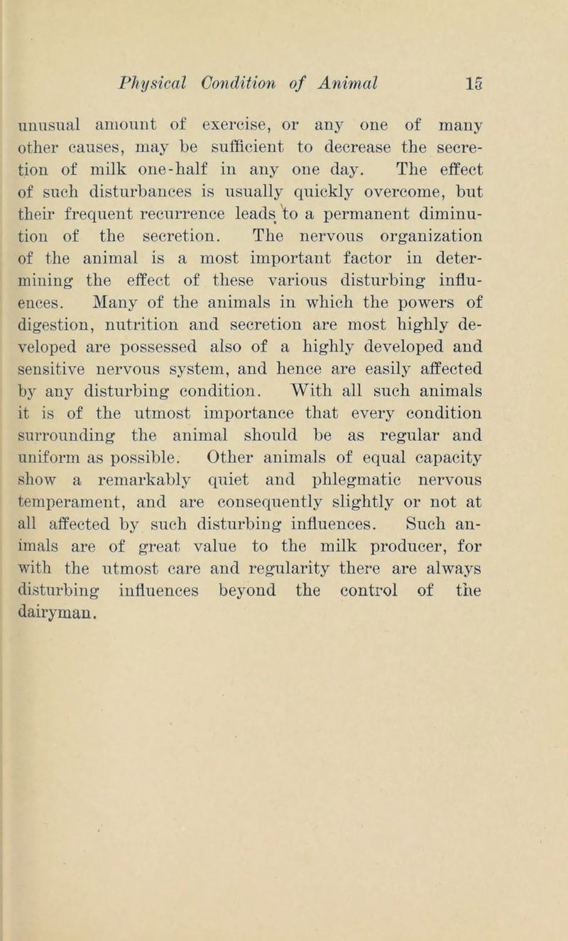 unusual amount of exercise, or any one of many other causes, may be sufficient to decrease the secre- tion of milk one-half in any one day. The effect of such disturbances is usually quickly overcome, but their frequent recurrence leads to a permanent diminu- tion of the secretion. The nervous organization of the animal is a most important factor in deter- mining the effect of these various disturbing influ- ences. Many of the animals in which the powers of digestion, nutrition and secretion are most highly de- veloped are possessed also of a highly developed and sensitive nervous system, and hence are easily affected by any disturbing condition. With all such animals it is of the utmost importance that every condition surrounding the animal should be as regular and uniform as possible. Other animals of equal capacity show a remarkably quiet and phlegmatic nervous temperament, and are consequently slightly or not at all affected by such disturbing influences. Such an- imals are of great value to the milk producer, for with the utmost care and regularity there are always disturbing influences beyond the control of the dairyman.