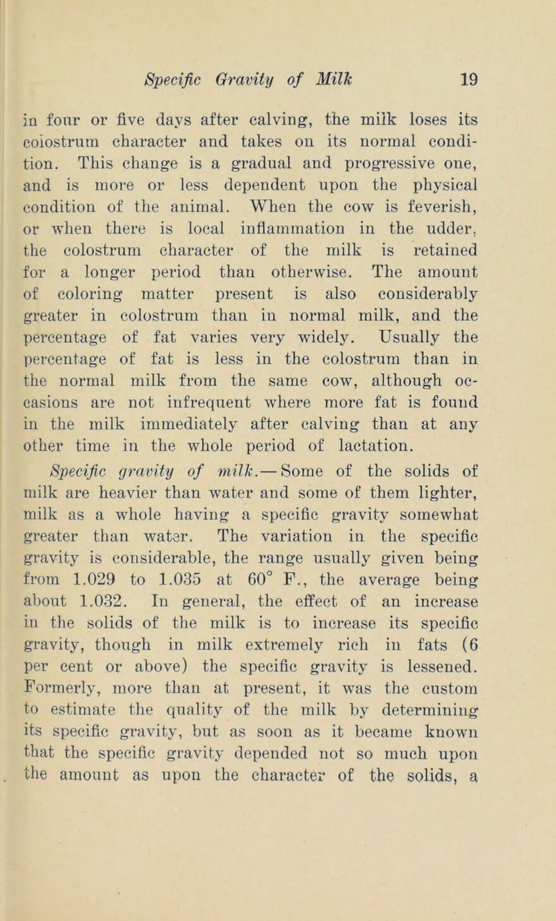 in four or five days after calving, the milk loses its colostrum character and takes on its normal condi- tion, This change is a gradual and progressive one, and is more or less dependent upon the physical condition of the animal. When the cow is feverish, or when there is local inflammation in the udder, the colostrum character of the milk is retained for a longer period than otherwise. The amount of coloring matter present is also considerably greater in colostrum than in normal milk, and the percentage of fat varies very widely. Usually the percentage of fat is less in the colostrum than in the normal milk from the same cow, although oc- casions are not infrequent where more fat is found in the milk immediately after calving than at any other time in the whole period of lactation. Specific gravity of milk.— Some of the solids of milk are heavier than water and some of them lighter, milk as a whole having a specific gravity somewhat greater than water. The variation in the specific gravity is considerable, the range usually given being from 1.029 to 1.035 at 60° F., the average being about 1.032. In general, the effect of an increase in the solids of the milk is to increase its specific gravity, though in milk extremely rich in fats (6 per cent or above) the specific gravity is lessened. Formerly, more than at present, it was the custom to estimate the quality of the milk by determining its specific gravity, but as soon as it became known that the specific gravity depended not so much upon the amount as upon the character of the solids, a