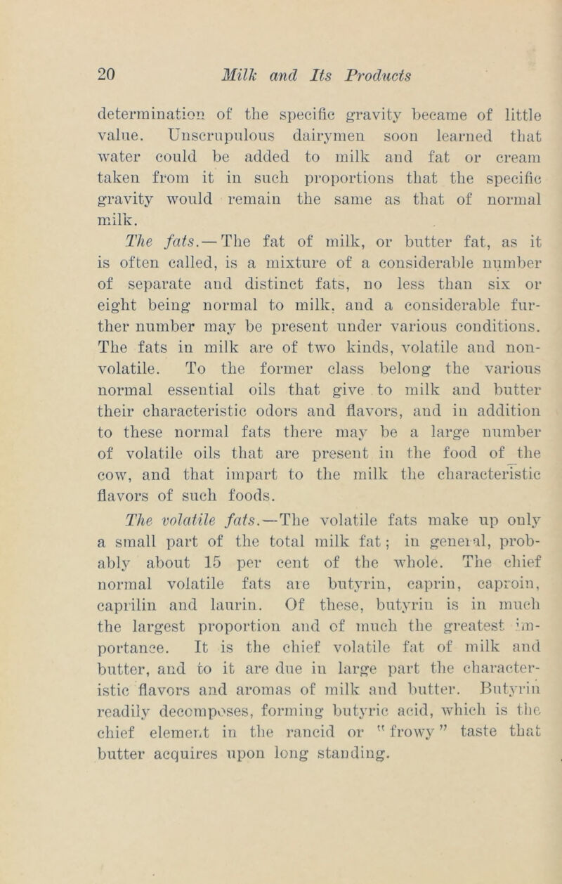 determination of the specific gravity became of little value. Unscrupulous dairymen soon learned that water could be added to milk and fat or cream taken from it in such proportions that the specific gravity would remain the same as that of normal milk. The fats.— The fat of milk, or butter fat, as it is often called, is a mixture of a considerable number of separate and distinct fats, no less than six or eight being normal to milk, and a considerable fur- ther number may be present under various conditions. The fats in milk are of two kinds, volatile and non- volatile. To the former class belong the various normal essential oils that give to milk and butter their characteristic odors and flavors, and in addition to these normal fats there may be a large number of volatile oils that are present in the food of the cow, and that impart to the milk the characteristic flavors of such foods. The volatile fats. — The volatile fats make up only a small part of the total milk fat; in general, prob- ably about 15 per cent of the whole. The chief normal volatile fats aie butyrin, caprin, caproin, caprilin and laurin. Of these, butyrin is in much the largest proportion and of much the greatest bn- portance. It is the chief volatile fat of milk and butter, and to it are due in large part the character- istic flavors and aromas of milk and butter. Butyrin readily deccmpv:»ses, forming butyric acid, which is the chief element in the rancid or  frowy ” taste that butter acquires upon long standing.