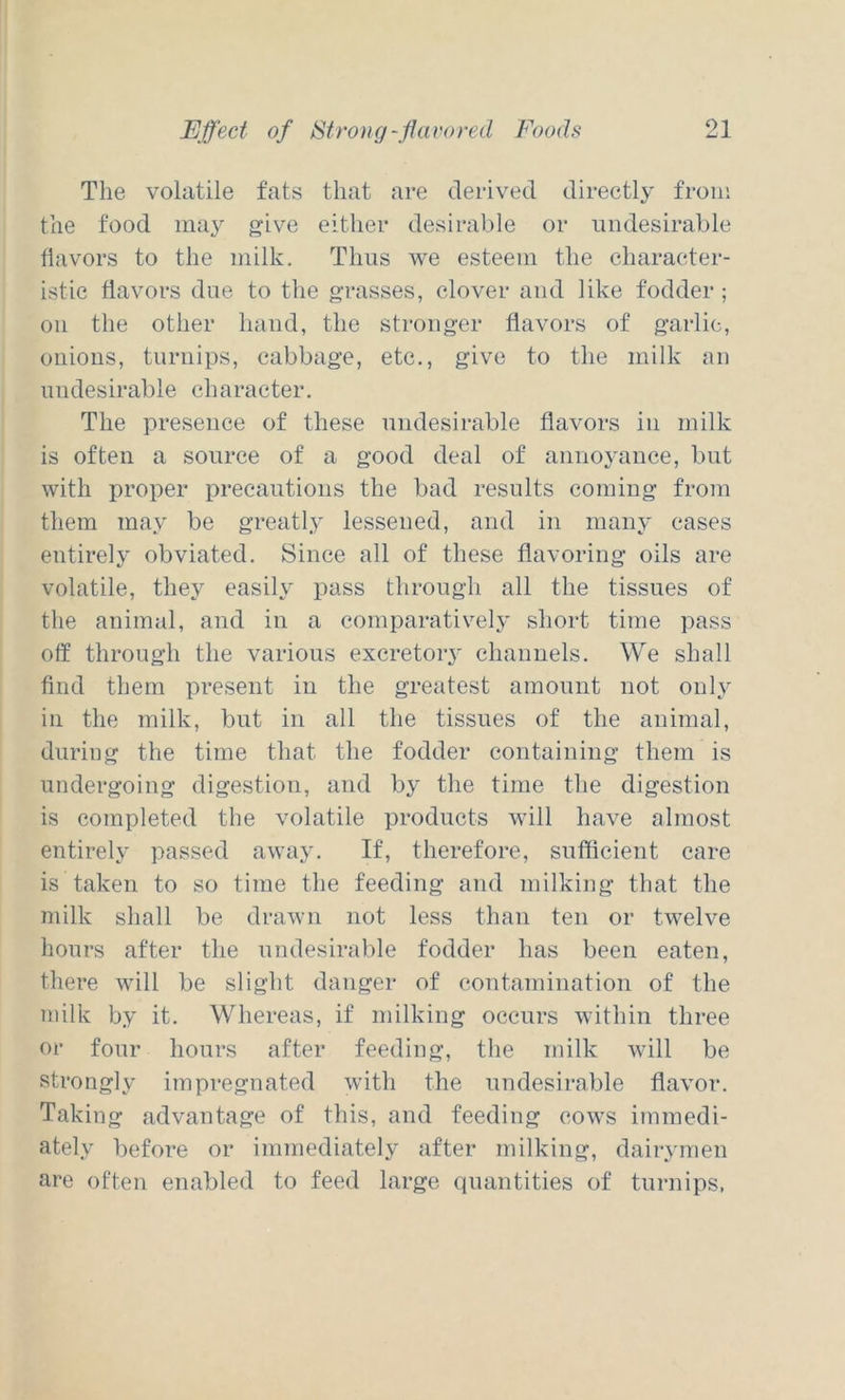 The volatile fats that are derived directly from the food may give either desirable or undesirable flavors to the milk. Thus we esteem the character- istic flavors due to the grasses, clover and like fodder ; oil the other hand, the stronger flavors of garlic, oiiious, turnips, cabbage, etc., give to the milk mi undesirable character. The presence of these undesirable flavors in milk is often a source of a good deal of annoyance, but with proper precautions the bad results coming from them may be greatly lessened, and in many cases entirely obviated. Since all of these flavoring oils are volatile, they easily pass through all the tissues of the animal, and in a comparatively short time pass off through the various excretoiy channels. We shall find them present in the greatest amount not only in the milk, but in all the tissues of the animal, during the time that the fodder containing them is undergoing digestion, and by the time the digestion is completed the volatile products will have almost entirely passed away. If, therefore, sufficient care is taken to so time the feeding and milking that the milk shall be drawn not less than ten or twelve hours after the undesirable fodder has been eaten, there will be slight danger of contamination of the milk by it. Whereas, if milking occurs within three or four hours after feeding, the milk will be strongly impregnated with the undesirable flavor. Taking advantage of this, and feeding cows immedi- ately before or immediately after milking, dairymen are often enabled to feed large quantities of turnips.