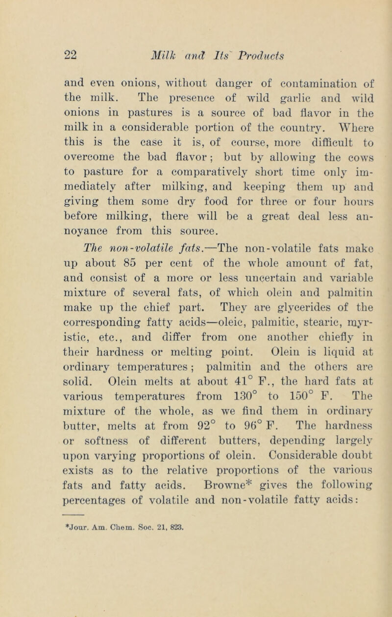 and even onions, without danger of contamination of the milk. The presence of wild garlic and wild onions in pastures is a source of bad flavor in the milk in a considerable portion of the country. Where this is the case it is, of course, more difficult to overcome the bad flavor; but by allowing the cows to pasture for a comparatively short time only im- mediately after milking, and keeping them up and giving them some dry food for three or four hours before milking, there will be a great deal less an- noyance from this source. The non-volatile fats.—The non-volatile fats make up about 85 per cent of the whole amount of fat, and consist of a more or less nneertain and variable mixture of several fats, of which olein and palmitin make up the chief part. They are glycerides of the corresponding fatty acids—oleic, palmitic, stearic, m^'r- istic, etc., and differ from one another chiefly in their hardness or melting point. Olein is liquid at ordinary temperatures; palmitin and the others are solid. Olein melts at about 41° F., the hard fats at various temperatures from 130° to 150° F. The mixture of the whole, as we find them in ordinary butter, melts at from 92° to 96° F. The hardness or softness of different butters, depending largely upon varying proportions of olein. Considerable doubt exists as to the relative proportions of the various fats and fatty acids. Browne* gives the following percentages of volatile and non-volatile fatty acids: *Jour. Am. Chem. Soc. 21, 823.