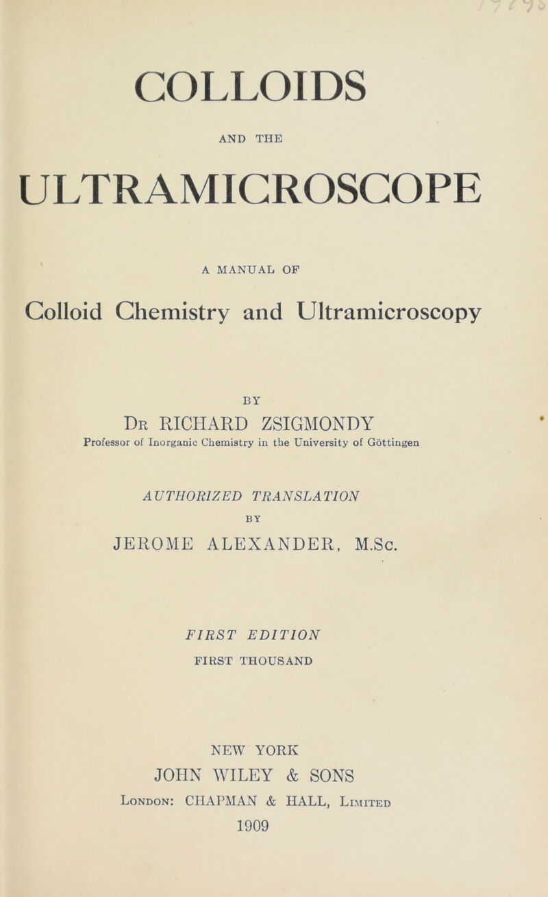 COLLOIDS AND THE ULTRAMICROSCOPE A MANUAL OF Colloid Chemistry and Ultramicroscopy BY Dr RICHARD ZSIGMONDY Professor of Inorganic Chemistry in the University of Göttingen A UTH0R1ZED TRANSLA TION BY JEROME ALEXANDER, M.Sc. FIRST EDITION FIRST THOUSAND NEW YORK JOHN WILEY & SONS London: CHAPMAN & HALL, Limited 1909