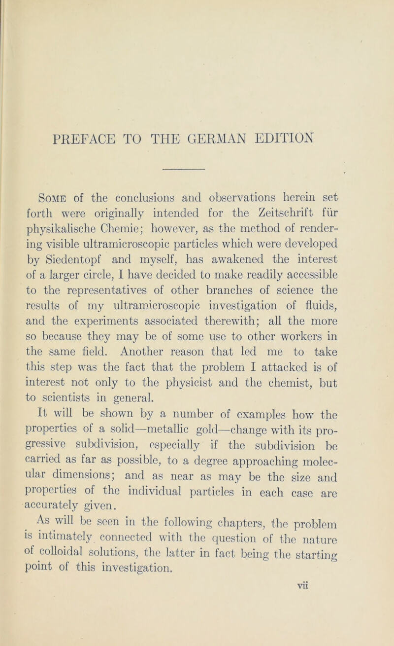 Some of the conclusions and observations herein set forth were originally intended for the Zeitschrift für physikalische Chemie; however, as the method of render- ing visible ultramicroscopic particles which were developed by Siedentopf and myself, has awakened the filterest of a larger circle, I have decided to make readily accessible to the representatives of other branches of Science the results of my ultramicroscopic investigation of fluids, and the experiments associatecl therewith; all the more so because they may be of some use to other workers in the same field. Another reason that led me to take tliis step was the fact that the problem I attacked is of interest not only to the physicist and the chemist, but to scientists in general. It will be shown by a number of examples how the properties of a solid—metallic gold—change with its pro- gressive subdivision, especially if the subdivision be carried as far as possible, to a degree approaching molec- ular dimensions; and as near as may be the size and properties of the individual particles in each case are accurately given. As will be seen in the following chapters, the problem is intimatcly connected with the question of the nature of colloidal Solutions, the latter in fact being the starting point of this investigation.