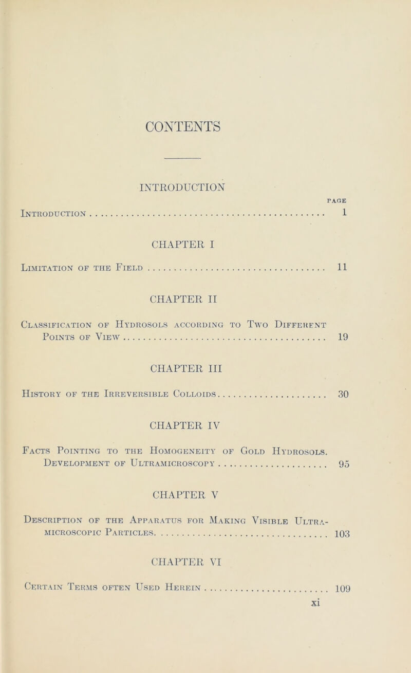 CONTENTS INTRODUCTION PAGE Introduction 1 CHAPTER I Limitation of the Field 11 CHAPTER II Classification of Hydrosols according to Tivo Different Points of View 19 CHAPTER III HlSTORY OF THE IRREVERSIBLE CoLLOIDS 30 CHAPTER IV Facts Pointing to the Homogeneity of Gold Hydrosols. Develofment of Ultramicroscopy 95 CHAPTER V Description of the Apparatus for Making Visible Ultra- microscopic Particles 103 CHAPTER VI Certain Terms often Used Herein 109