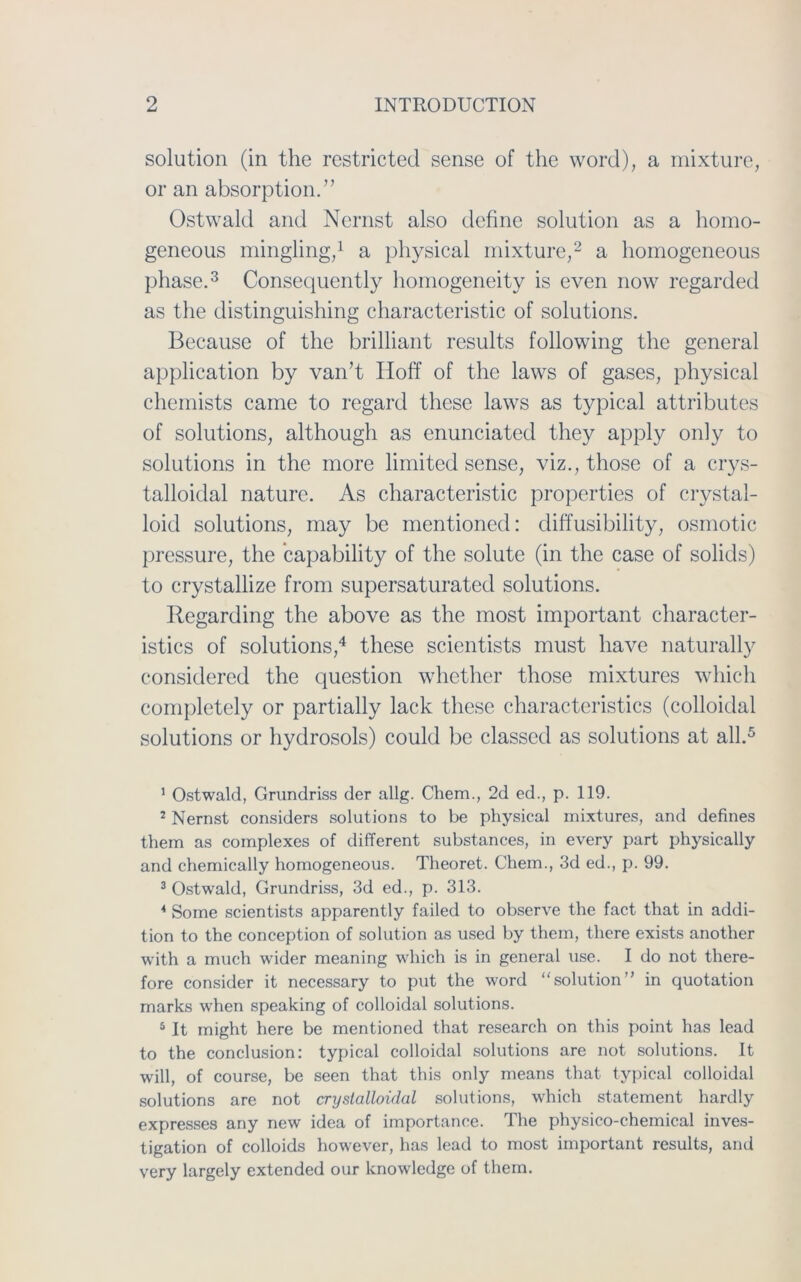 solution (in the restricted sense of the word), a mixture, or an absorption.” Ostwald and Nernst also define solution as a homo- geneous mingling,1 a physical mixture,2 a homogeneous phase.3 Consequently homogeneity is even now regarded as the distinguishing characteristic of Solutions. Because of the brilliant results following the general application by van’t Hoff of the laws of gases, physical chemists came to regard these laws as typical attributes of Solutions, although as enunciated they apply only to Solutions in the more limited sense, viz., those of a crys- talloidal nature. As characteristic properties of crystal- loid Solutions, may be mentioned: diffusibility, osmotic pressure, the capability of the solute (in the case of solids) to crystallize from supersaturated Solutions. Regarding the above as the most important character- istics of Solutions,4 these scientists must have naturally considered the question whether those mixtures wliich completely or partially lack these characteristics (colloidal Solutions or hydrosols) could be classed as Solutions at all.5 1 Ostwald, Grundriss der allg. Cliem., 2d ed., p. 119. 2 Nernst considers Solutions to be physical mixtures, and defines them as complexes of different substances, in every part physically and chemically homogeneous. Theoret. Chem., 3d ed., p. 99. 3 Ostwald, Grundriss, 3d ed., p. 313. 4 Some scientists apparently failed to observe the fact that in addi- tion to the conception of solution as used by them, there exists another with a much wider meaning wliich is in general use. I do not tliere- fore consider it necessary to put the word “solution” in quotation marks when speaking of colloidal Solutions. 5 It might here be mentioned that research on this point has lead to the conclusion: typical colloidal Solutions are not Solutions. It will, of course, be seen that this only means that typical colloidal Solutions are not cryslalloidal Solutions, which Statement hardly expresses any new idea of importance. The physico-chemical inves- tigation of colloids however, has lead to most important results, and very largely extended our knowledge of them.