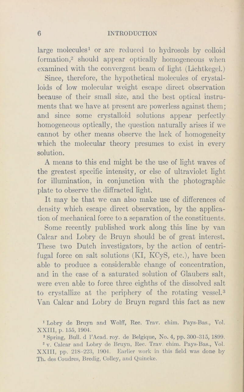 large molecules1 or are reduced to hydrosols by colloid formation,2 should appear optically homogeneous when examined with the convergent beam of light (Lichtkegel.) Since, therefore, the hypothetical molecules of crystal- loids of low molecular weight escape direct observation because of their small size, and the best optical Instru- ments that we have at present are powerless against tliem; and since some crystalloid Solutions appear perfectly homogeneous optically, the question naturally arises if we cannot by other means observe the lack of homogeneity which the molecular theory presumes to exist in every solution. A means to this end might be the use of light waves of the greatest specific intensity, or eise of ultraviolet light for illumination, in conjunction with the photographic plate to observe the diffracted light. It may be that we can also make use of differences of density which escape direct observation, by the applica- tion of mechanical force to a Separation of the constituents. Some recently published work along this line by van Calcar and Lobry de Bruyn should be of great interest. These two Dutch investigators, by the action of centri- fugal force on salt Solutions (KI, KCyS, etc.), have been able to produce a considerable change of concentration, and in the case of a saturated solution of Glaubers salt, were evcn able to force three eighths of the dissolved salt to crystallize at the periphery of the rotating vessel.3 Van Calcar and Lobry de Bruyn regard this fact as new 1 Lobry de Bruyn and Wolff, Rec. Trav. chim. Pays-Bas., Vol. XXIII, p. 155, 1904. 2 Spring, Bull, d l’Acad. roy. de Belgique, No. 4, pp. 300-315, 1899. 3 v. Calcar and Lobry de Bruyn, Rec. Trav. chim. Pays-Bas., Vol. XXIII, pp. 218-223, 1904. Earlier work in this field was done by Th. des Coudres, Bredig, Collcy, and Quincke.