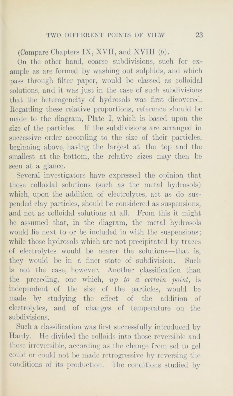 (Compare Chapters IX, XVII, and XVIII (6). On the other hancl, coarse subclivisions, such for cx- ainple as are formed by washing out sulphids, and which pass through filtcr paper, would be classed as colloidal Solutions, and it was just in the case of such subclivisions that the heterogcneity of hydrosols was first dicovered. Regarcling these relative proportions, reference should be made to the diagram, Plate I, which is based upon the size of the particlcs. If the subclivisions are arranged in successive orcler according to the size of their particles, beginning above, having the largest at the top and the smallest at the bottom, the relative sizcs may then be secn at a glance. Sevcral investigators liave expressed the opinion that thosc colloidal Solutions (such as the metal hydrosols) which, upon the addition of clcctrolytes, act as do sus- pendecl clay particlcs, should be considered as suspensions, and not as colloidal Solutions at all. From tliis it might be assumed that, in the diagram, the metal hydrosols woulcl lie next to or be included in witli the suspensions; while those hydrosols which are not precipitated by traccs of clcctrolytes would be nearer the Solutions—that is, they woulcl be in a finer state of subclivision. Such is not the case, however. Another Classification than the preceding, one which, up to a certain point, is independent of the size of the particles, woulcl be made by studying the effect of the addition of electrolytcs, and of changes of temperature on the subclivisions. Such a Classification was first successfully introduced by Hardy. He divided the colloids into those reversible and thosc irreversible, according as the change from sol to gel could or coulcl not be made retrogressive by reversing the conclitions of its production. The conditions studied by