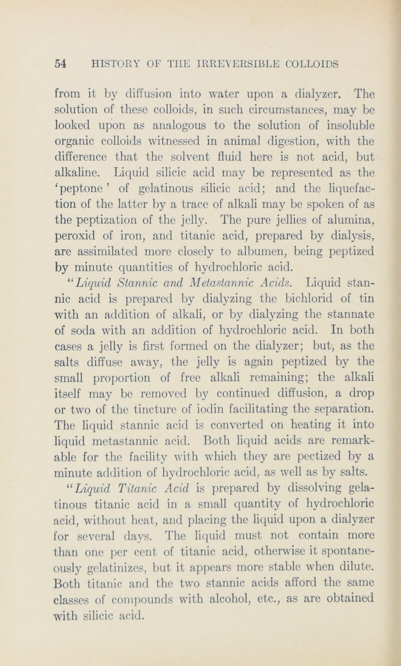 from it by diffusion into water upon a dialyzer. The solution of these colloids, in such circumstances, may be looked upon as analogous to the solution of insoluble organic colloids witnessed in animal digestion, with the difference that the solvent fluid here is not acid, but alkaline. Liquid silicic acid may be represented as the 1 peptone ’ of gelatinous silicic acid; and the liquefac- tion of the latter by a trace of alkali may be spoken of as the peptization of the jelly. The pure jellies of alumina, peroxid of iron, and titanic acid, prepared by dialysis, are assimilated more closely to albumen, being peptized by minute quantities of hydrochloric acid. 11 Liquid Stannic and Metastannic Acids. Liquid stan- nic acid is prepared by dialyzing the bichlorid of tin with an addition of alkali, or by dialyzing the stannate of socla with an addition of hydrochloric acid. In both cases a jelly is first formed on the dialyzer; but, as the salts diffuse away, the jelly is again peptized by the small proportion of free alkali remaining; the alkali itself may be removed by continued diffusion, a drop or two of the tincture of iodin facilitating the Separation. The liquid stannic acid is converted on heating it into liquid metastannic acid. Both liquid acids are remark- able for the facility with which they are pectized by a minute addition of hydrochloric acid, as well as by salts. u Liquid Titanic Acid is prepared by dissolving gela- tinous titanic acid in a small quantity of hydrochloric acid, without hcat, and placing the liquid upon a dialyzer for several davs. The liquid must not contain more than one per cent of titanic acid, otherwise it spontanc- ously gelatinizes, but it appears more stable whcn dilute. Both titanic and the two stannic acids afford the same classes of compounds with alcohol, etc., as are obtained with silicic acid.