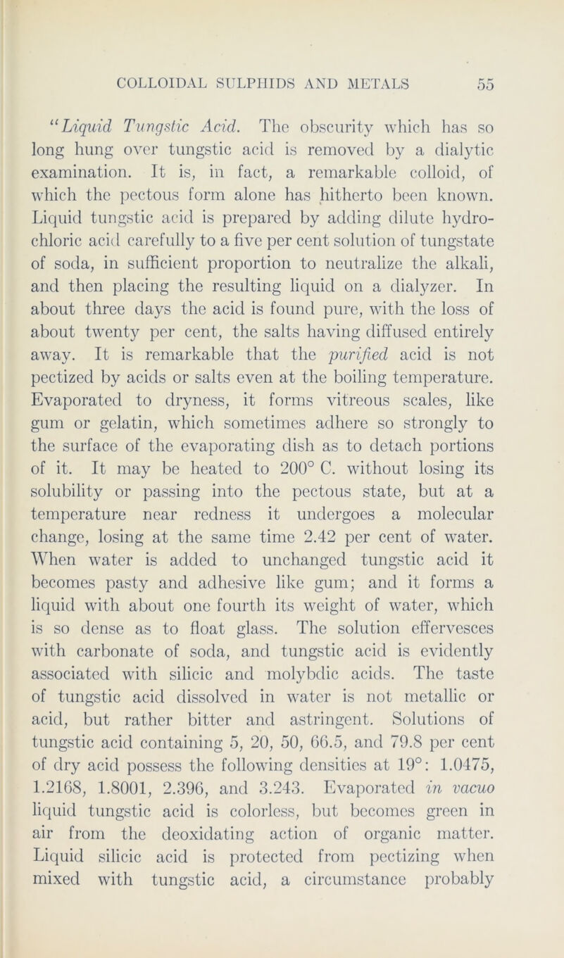 “Liquid Tungstic Acid. The obscurity which has so long hung over tungstic acid is removed by a dialytic examination. It is, in fact, a remarkable colloid, of which the pectous form alone has hitherto been known. Liquid tungstic acid is prepared by adding clilute hydro- chloric acid carefully to a five per cent solution of tungstate of socla, in sufficient proportion to neutralize the alkali, and then placing the resulting liquid on a dialyzer. In about three days the acid is found pure, with the loss of about twenty per cent, the salts having diffused entirely away. It is remarkable that the purified acid is not pectized by acids or salts even at the boiling temperature. Evaporated to dryness, it forms vitreous scales, like gum or gelatin, which sometimes adhere so strongly to the surface of the evaporating dish as to detach portions of it. It may be heated to 200° C. without losing its solubility or passing into the pectous state, but at a temperature near redness it undergoes a molecular change, losing at the same time 2.42 per cent of water. When water is aclded to unchanged tungstic acid it becomes pasty and adhesive like gum; and it forms a liquid with about one fourth its weight of water, which is so dense as to float glass. The solution effervesces with carbonate of soda, and tungstic acid is evidently associated with silicic and molybdic acids. The taste of tungstic acid dissolved in water is not metallic or acid, but rather bitter and astringent. Solutions of tungstic acid containing 5, 20, 50, 66.5, and 79.8 per cent of dry acid possess the following clensities at 19°: 1.0475, 1.2168, 1.8001, 2.396, and 3.243. Evaporated in vacuo liquid tungstic acid is colorless, but becomes green in air from the deoxidating action of organic matter. Liquid silicic acid is protectcd from pectizing when mixed with tungstic acid, a circumstance probably