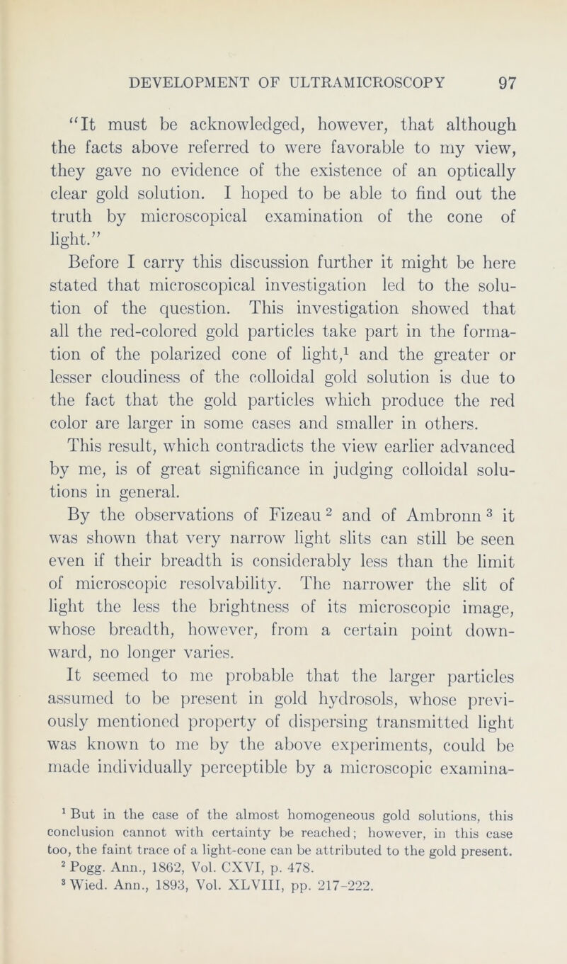 “It must be acknowledged, however, that although the facts above referred to were favorable to my view, they gave no evidence of the existence of an optically clear gold solution. I hoped to be able to find out the truth by microscopical examination of the cone of light.” Before I carry this discussion further it might be here stated that microscopical investigation led to the solu- tion of the question. This investigation showecl that all the red-colored gold particles take part in the forma- tion of the polarized cone of light/ and the greater or lesser cloudiness of the colloidal gold solution is clue to the fact that the gold particles wliich produce the red color are larger in some cases and smaller in others. This result, which contradicts the view earlier advanced by me, is of great significance in judging colloidal Solu- tions in general. By the observations of Fizeau 1 2 and of Ambronn 3 it was shown that very narrow light slits can still be seen even if their breadth is considerably less than the limit of microscopic resolvability. The narrower the slit of light the less the brightness of its microscopic image, whose breadth, however, from a certain point down- ward, no longer varies. It seemed to me probable that the larger particles assumcd to be present in gold hydrosols, whose previ- ously mentioned property of dispersing transmitted light was known to me by the above experiments, could be made individually pcrceptible by a microscopic examina- 1 But in the case of the almost homogeneous gold Solutions, this conclusion cannot with certainty be reached; however, in this case too, the faint trace of a light-cone can be attributed to the gold present. 2 Pogg. Ann., 1862, Vol. CXVI, p. 478. 3 Wied. Ann., 1893, Vol. XLVIII, pp. 217-222.