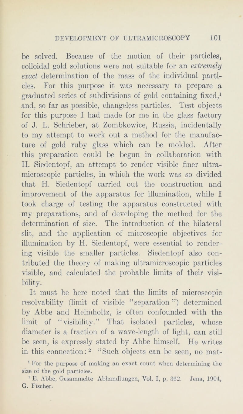 be solvecl. Because of the motion of their particles, colloidal gold Solutions were not suitable for an extremely exact determination of the mass of the individual parti- cles. For this purpose it was necessary to prepare a gracluated series of subdivisions of gold containing fixcd,1 and, so far as possible, changeless particles. Test objects for this purpose I had made for me in the glass factory of J. L. Schrieber, at Zombkowice, Russia, incidentally to my attempt to work out a method for the manufac- ture of gold ruby glass which can be molcled. After this preparation could be begun in collaboration with H. Siedentopf, an attempt to render visible fincr ultra- microscopic particles, in which the work was so divicled that H. Siedentopf carried out the construction and improvement of the apparatus for illumination, while I took Charge of testing the apparatus constructed with my preparations, and of developing the method for the determination of size. The introduction of the bilateral slit, and the application of microscopic objectives for illumination by H. Siedentopf, were essential to rendcr- ing visible the smaller particles. Sieclentopf also con- tributed the theory of making ultramicroscopic particles visible, and calculatcd the probable limits of their visi- bility. It must be here notecl that the limits of microscopic resolvability (limit of visible “Separation ”) determined by Abbe and Helmholtz, is often confounded with the limit of “visibility.” That isolated particles, whose cliameter is a fraction of a wave-length of light, can still be seen, is expressly stated by Abbe himself. He writes in this connection:2 “Such objects can be seen, no mat- 1 For the purpose of making an exact eount when determining the size of the gold particles. 2 E. Abbe, Gesammelte Abhandlungen, Vol. I, p. 362. Jena, 1904, G. Fischer.