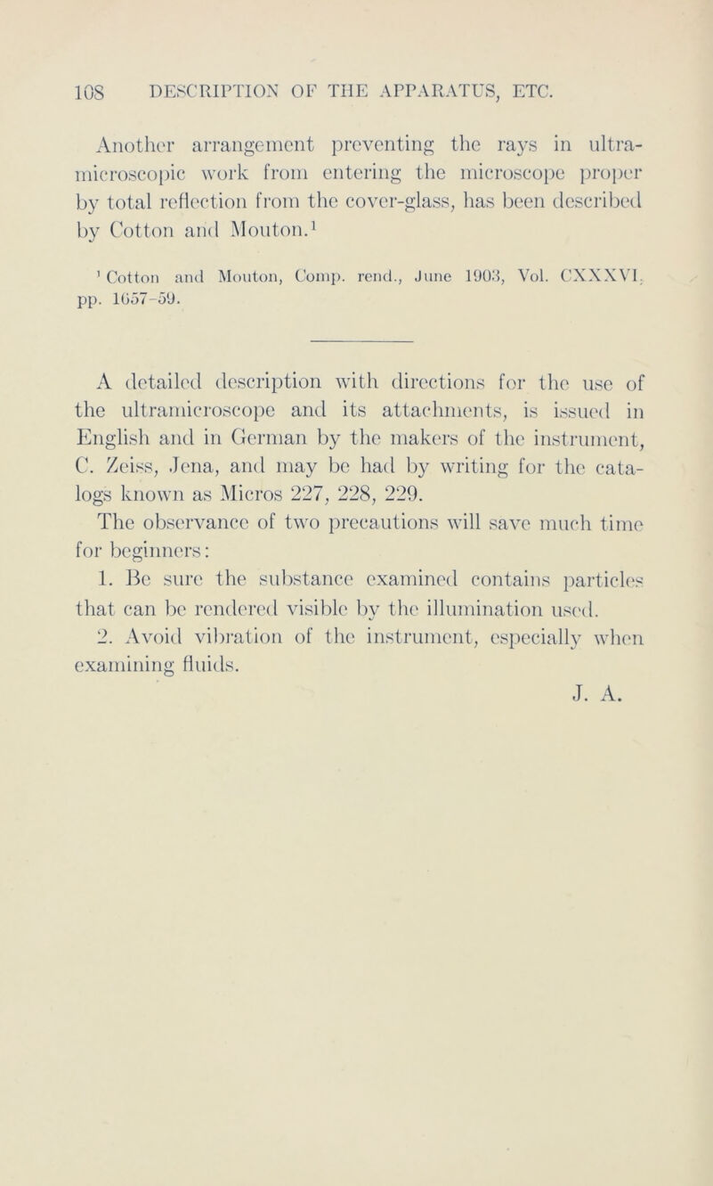 Anothor arrangement preventing thc rays in ultra- microscopic work from entering the microscope proper by total reflection from the cover-glass, has been described by Cotton and Mouton.1 ' Cotton and Mouton, Comp, rend., June 1903, Vol. CXXXVI. pp. 1057-59. A detailed description with directions for the use of the ultramicroscope and its attachrnents, is issued in English and in German by the makers of the instrument, C. Zeiss, Jena, and may be had by writing for the cata- logs known as Micros 227, 228, 229. The observance of two precautions will save much time for beginners: 1. Be surc the substance examined contains particles that can be rendered visible by the illumination used. 2. Avoid Vibration of thc instrument, especially when examining fluids. J. A.