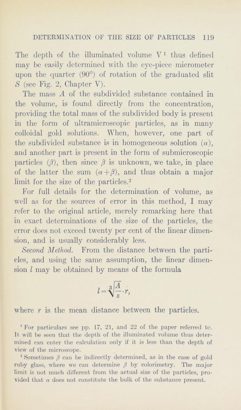 The clepth of the illuminated volume V1 thus definecl may bc casily determined with the eye-piece micrometer upon the quarter (90°) of rotation of the graduated slit S (see Fig. 2, Chapter V). The mass A of the subdivided substance contained in the volume, is found directly from the concentration, providing the total mass of the subdivided body is present in the form of ultramicroscopic particles, as in many colloidal gold Solutions. When, however, one part of the subdivided substance is in homogeneous solution (a), and another part is present in the form of submicroscopic particles (/?), then since ß is unknown, we take, in place of the latter the sum (a+ß), and thus obtain a major limit for the size of the particles.2 For full details for the determination of volume, as well as for the sources of error in this method, I may refer to the original article, merely remarking here that in exact determinations of the size of the particles, the error does not exceed twenty per cent of the linear dimen- sion, and is usually considerably less. Second Method. From the distance between the parti- cles, and using the same assumption, the linear dimen- sion l may be obtained by means of the formula where r is the mean distance between the particles. 1 For particulars see pp. 17, 21, and 22 of the paper referred te. It will be seen that the depth of the illuminated volume thus deter- mined can enter the calculation only if it is less than the depth of view of the microseope. 2 Sometimes ß can be indirectly determined, as in the case of gold ruby glass, where we can determine ß by colorimetry. The major limit is not much different from the actual size of the particles, pro- vided that a does not constitute the bulk of the substance present.