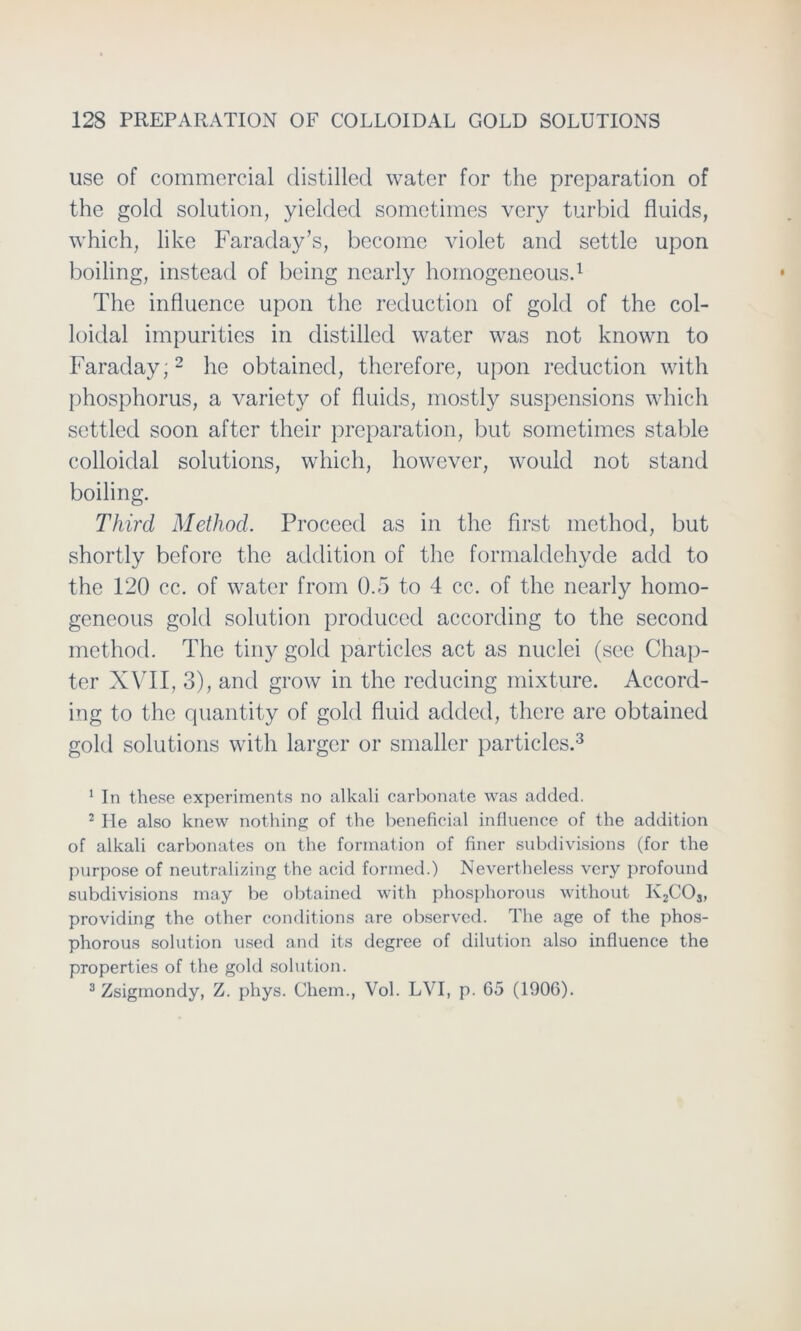 use of commercial distilled water for the preparation of the gold solution, yielded sometimes very turbid fluids, which, like Faraday’s, become violet and settle upon boiling, instead of being nearly homogeneous.1 The influence upon the reduction of gold of the col- loidal impurities in distilled water was not known to Faraday;2 he obtained, therefore, upon reduction with phosphorus, a variety of fluids, mostly suspensions which settled soon aftcr their preparation, but sometimes stable colloidal Solutions, which, however, would not stand boiling. Third Method. Proceed as in the first method, but shortly before the adclition of the formaldehyde add to the 120 cc. of water from 0.5 to 4 cc. of the nearly homo- geneous gold solution produccd according to the second method. The tiny gold particles act as nuclei (see Chap- ter XVII, 3), and grow in the reclucing mixture. Accord- ing to the quantity of gold fluid added, there are obtained gold Solutions with larger or smaller particles.3 1 In these experiments no alkali carbonate was added. 2 He also knew nothing of the beneficial influence of the addition of alkali carbonates on the formation of finer subdivisions (for the purpose of neutralizing the acid forined.) Nevertheless very profound subdivisions inay be obtained with phosphorous without Iv2CO„ providing the other conditions are observed. The age of the phos- phorous solution used and its degree of dilution also influence the properties of the gold solution. 3 Zsigmondy, Z. phys. Chem., Vol. LVI, p. G5 (1906).