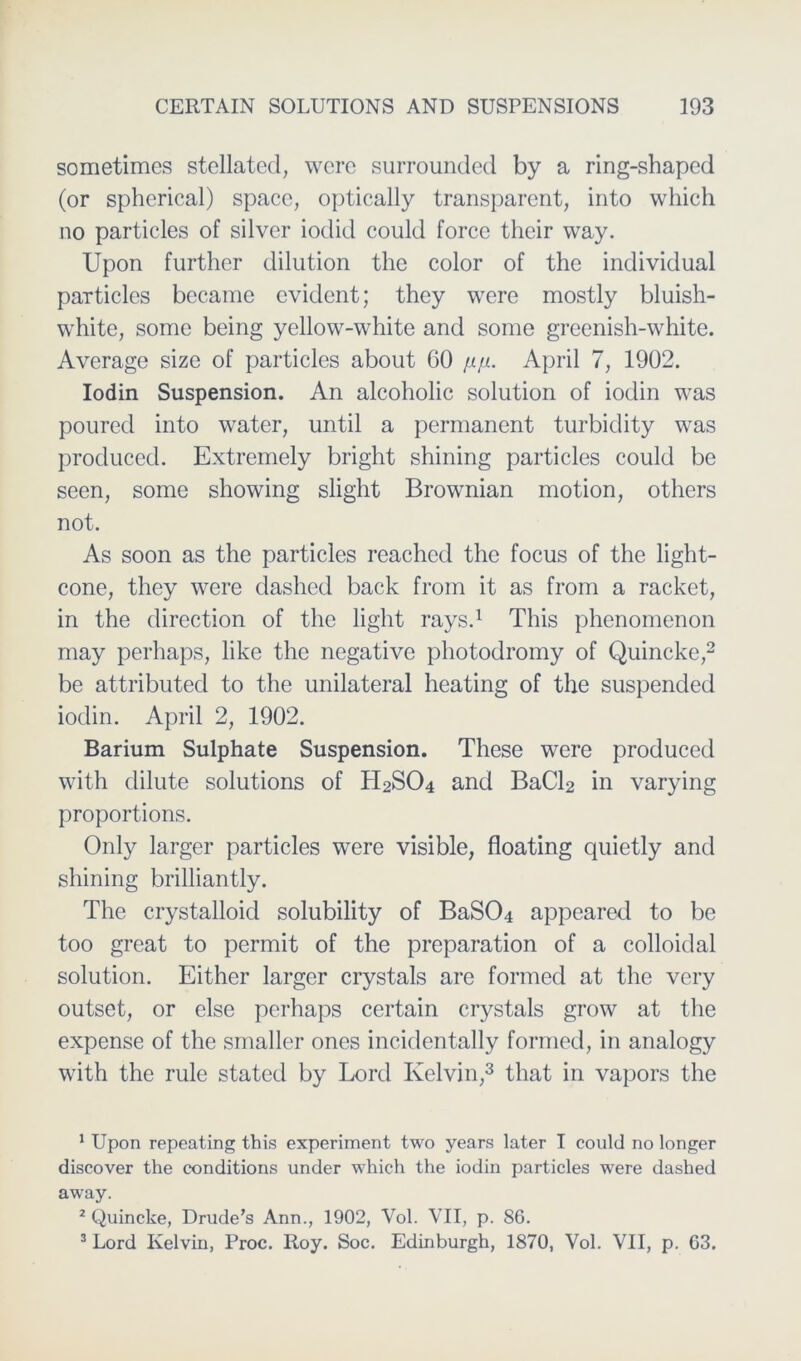 sometimes stellated, wcrc surrounded by a ring-shaped (or spherical) space, optically transparent, into which no particles of silver iodid could force their way. Upon further dilution the color of the individual particles became evident; they were mostly bluish- white, somc being yellow-white and some greenish-white. Average size of particles about 60 fifi. April 7, 1902. Iodin Suspension. An alcoholic solution of iodin was poured into water, until a permanent turbiclity was produced. Extremely bright shining particles could be seen, somc showing slight Brownian motion, others not. As soon as the particles reachcd the focus of the light- cone, they were dashed back from it as from a racket, in the direction of the light rays.1 This phenomenon may perhaps, like the negative photodromy of Quincke,2 be attributed to the unilateral heating of the suspended iodin. April 2, 1902. Barium Sulphate Suspension. These were produced with dilute Solutions of H2SO4 and BaC^ in varying proportions. Only larger particles were visible, floating quietly and shining brilliantly. The crystalloid solubility of BaS04 appeared to be too great to permit of the preparation of a colloidal solution. Either larger crystals are formed at the very outset, or eise perhaps certain crystals grow at the expense of the smaller ones incidentally formed, in analogy with the rule stated by Lord Kelvin,3 that in vapors the 1 Upon repeating this experiment two years later I could no longer discover the conditions under which the iodin particles were dashed away. 2 Quincke, Drude’s Ann., 1902, Vol. VII, p. 86. 3 Lord Kelvin, Proc. Roy. Soc. Edinburgh, 1870, Vol. VII, p. 63.