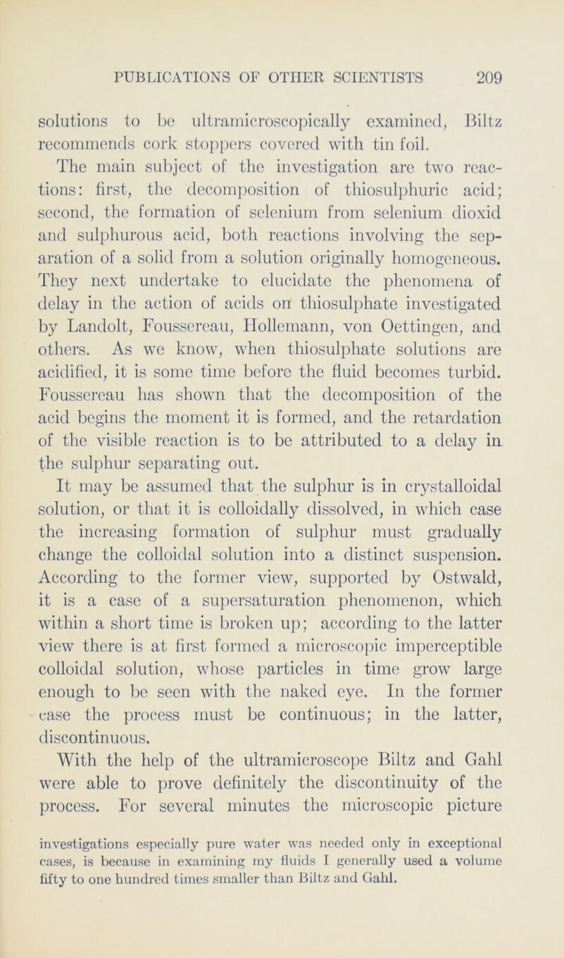 Solutions to be ultramicroscopically examined, Biltz recommends cork stoppers covcrcd with tin foil. The main subject of the investigation are two reac- tions: first, the decomposition of thiosulphuric acid; second, the formation of selenium from selenium dioxid and sulphurous acid, both reactions involving the Sep- aration of a solid from a solution originally homogeneous. They next undertake to elucidate the phenomena of delay in the action of acids on thiosulphate investigated by Landolt, Foussercau, Hollemann, von Oettingen, and others. As we know, wlien thiosulphate Solutions are acidified, it is some time before the fluid bccomes turbid. Foussereau has shown that the decomposition of the acid begins the moment it is formet!, and the retardation of the visible reaction is to be attributed to a delay in the sulphur separating out. It may be assumed that the sulphur is in crystalloiclal solution, or that it is colloidally dissolved, in wliich case the increasing formation of sulphur must gradually change the colloidal solution into a distinct Suspension. According to the former view, supported by Ostwald, it is a case of a supersaturation phenomenon, which within a short time is broken up; according to the latter view there is at first formed a microscopic imperceptible colloidal solution, whose particles in time grow large enough to be secn with the naked eye. In the former case the process must be continuous; in the latter, discontinuous. With the lielp of the ultramicroscope Biltz and Gahl were able to prove definitely the discontinuity of the process. For several minutes the microscopic picture investigations especially pure water was needed only in exceptional eases, is because in examining my fluids I generally used a volume fifty to one bundred times smaller than Biltz and Gahl.