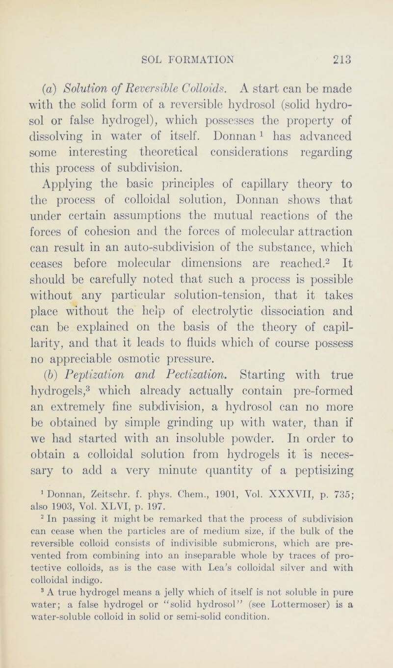 (a) Solution of Reversible Colloids. A start can be made with the solid form of a reversible hydrosol (solid hyclro- sol or false hydrogel), which possesses the property of dissolving in water of itself. Donnan1 has advanced some interesting theoretical considerations regarding this process of subdivision. Applying the basic principles of capillary theory to the process of colloidal solution, Donnan shows tliat under certain assumptions the mutual reactions of the forces of cohcsion and the forces of molecular attraction can result in an auto-subdivision of the substance, which ceases before molecular dimensions are reached.2 It should be carefully noted that such a process is possible without any particular solution-tension, that it takes place without the lielp of electrolytic dissociation and can be explainecl on the basis of the theory of capil- larity, and that it leads to fluids which of course possess no appreciable osmotic pressure. (b) Peptization and Pectization. Starting with true hydrogels,3 which alreacly actually contain pre-formed an extremely fine subdivision, a hydrosol can no more be obtainecl by simple grinding up with water, than if we had started with an insoluble powder. In Order to obtain a colloidal solution from hydrogels it is neces- sary to acld a very minute quantity of a peptisizing 1 Donnan, Zeitschr. f. phys. Chem., 1901, Vol. XXXVII, p. 735; also 1903, Vol. XLVI, p. 197. 2 In passing it might be remarked that the process of subdivision can cease when the particles are of medium size, if the bulk of the reversible colloid consists of indivisible submicrons, which are pre- vented from combining into an inseparable whole by traces of pro- tective colloids, as is the case with Lea’s colloidal silver and with colloidal incligo. 3 A true hydrogel means a jelly which of itself is not soluble in pure water; a false hydrogel or “solid hydrosol” (see Lottermoser) is a water-soluble colloid in solid or semi-solid condition.