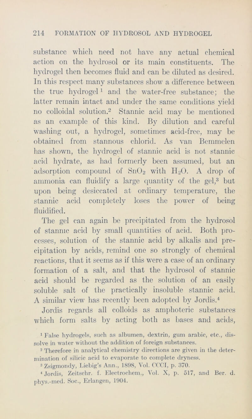 substancc which noed not havc any actual Chemical action on the hydrosol or its main constituents. The hydrogel then becomes fluid and can bc diluted as desired. In this respect rnany substances show a difference between the true hydrogel1 and the water-free substance; the latter remain intact and linder the same conditions yield no colloidal solution.2 Stannic acid may be mentioned as an examplc of this kincl. By dilution and careful washing out, a hydrogel, somctimes acid-free, may be obtained from stannous chlorid. As van Bemmelen lias sliown, the hydrogel of stannic acid is not stannic acid hydrate, as had formerly been assumed, but an adsorption compound of Sn02 with H20. A drop of ammonia can fluidify a large quantity of the gel,3 but upon being desiccated at ordinary temperature, the stannic acid completely loses the power of being fluidified. The gel can again be precipitated from the hydrosol of stannic acid by small quantities of acid. Both pro- cesses, solution of the stannic acid by alkalis and pre- cipitation by acids, remind one so strongly of Chemical reactions, that it seems as if this were a case of an ordinary formation of a salt, and that the hydrosol of stannic acid should be regarded as the solution of an easily soluble salt of the practically insolublc stannic acid. A similar view has recently been adopted by Jordis.4 Jordis regards all colloicls as amphoteric substances which form salts by acting both as bases and acids, 1 False hydrogels, such as albumen, dextrin, gum arabic, etc., dis- solve in water without the addition of foreign substances. 2 Therefore in analytical chemistry directions are given in the deter- mination of silicic acid to evaporate to complete dryness. 3 Zsigmondy, Liebig's Ann., 1898, Vol. CCCI, p. 870. 4 Jordis, Zeitschr. f. Electrochem., Vol. X, p. 517, and Ber. d. phys.-med. Soc., Erlangen, 1904.