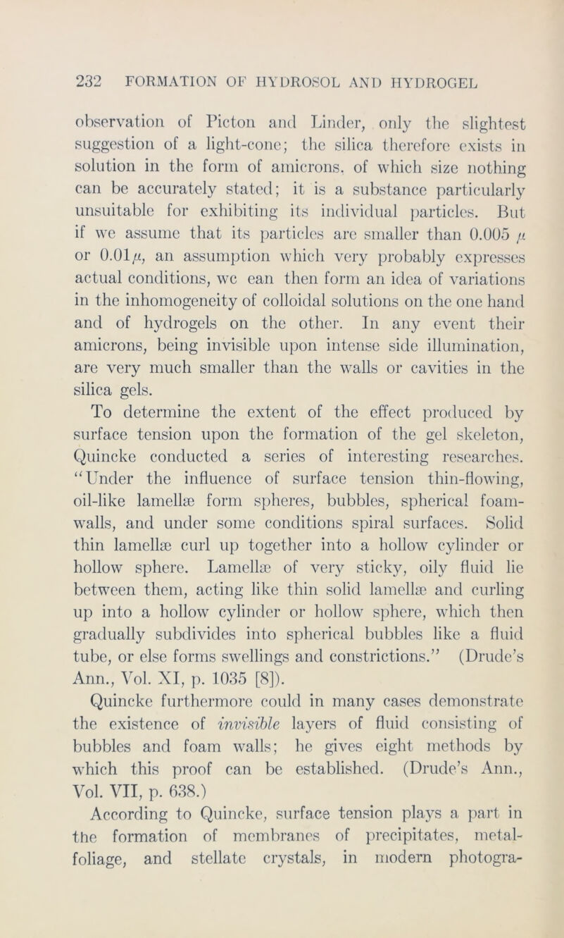 observation of Picton and Linder, only the slightest Suggestion of a light-conc; the silica therefore exists in solution in the form of amicrons. of which size nothing can be accurately stated; it is a substance particularly unsuitable for exhibiting its individual particles. But if we assume that its partieles arc smaller than 0.ÜU5 jl or O.Ol/i, an assumption which very probably expresses actual conditions, wc ean then form an idea of variations in the inhomogeneity of colloidal Solutions on the one hand and of hydrogels on the other. In any event their amicrons, being invisiblc upon intcnse side illumination, are very much smaller than the walls or cavities in the silica gels. To determine the extent of the effect produced by surface tension upon the formation of the gel skeleton, Quincke conducted a series of interesting researches. “linder the influence of surface tension thin-flowing, oil-like lamelke form spheres, bubbles, spherica! foam- walls, and under somc conditions spiral surfaces. Solid thin lamellse curl up together into a hollow cylinder or hollow sphere. Lamellae of very sticky, oily fluid lie between them, acting like thin solid lamelke and Curling up into a hollow cylinder or hollow sphere, which then gradually subdivides into spherical bubbles like a fluid tube, or eise forms swellings and constrictions.” (Drude’s Ann., Vol. XI, p. 1035 [8]). Quincke furthermore could in many cases demonstrate the existence of invisible layers of fluid consisting of bubbles and foam walls; he gives eight methods by which this proof can bc established. (Drude’s Ann., Vol. VII, p. 638.) According to Quincke, surface tension plays a part in the formation of membranes of precipitates, metal- foliage, and stellatc crystals, in modern photogra-