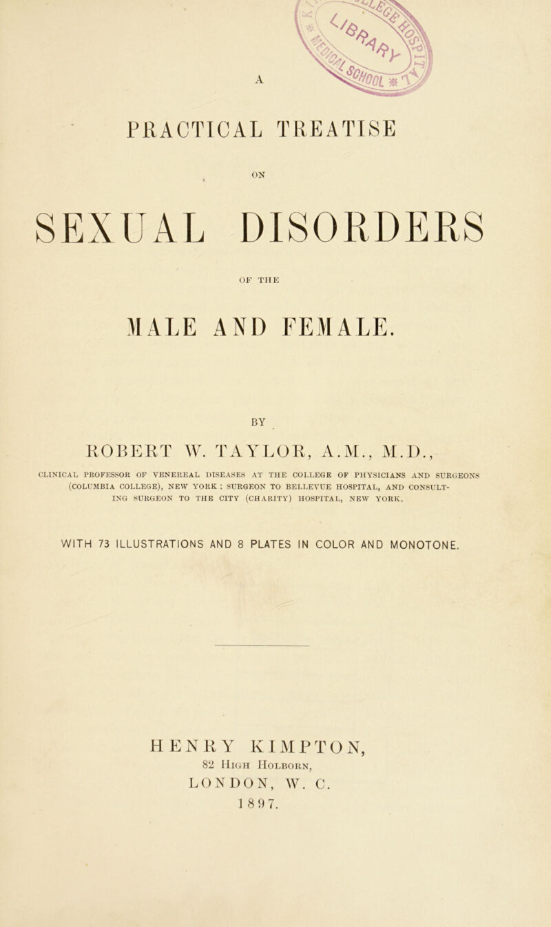 PRACTICAL TREATISE ON | S E X U A L DIS 0 R D E R S or THE MALE AND FEMALE. BY ROBERT W. TAYLOR, A.M., M.D., CLINICAL PROFESSOR OF VENEREAL DISEASES AT THE COLLEGE OF PHYSICIANS AND SURGEONS (COLUMBIA COLLEGE), NEW YORK ; SURGEON TO BELLEVUE HOSPITAL, AND CONSULT- ING SURGEON TO THE CITY (CHARITY) HOSPITAL, NEW YORK. WITH 73 ILLUSTRATIONS AND 8 PLATES IN COLOR AND MONOTONE. HENRY KIMPTON, 82 High ILolborn, LONDON, W. C. 1 8 9 7.