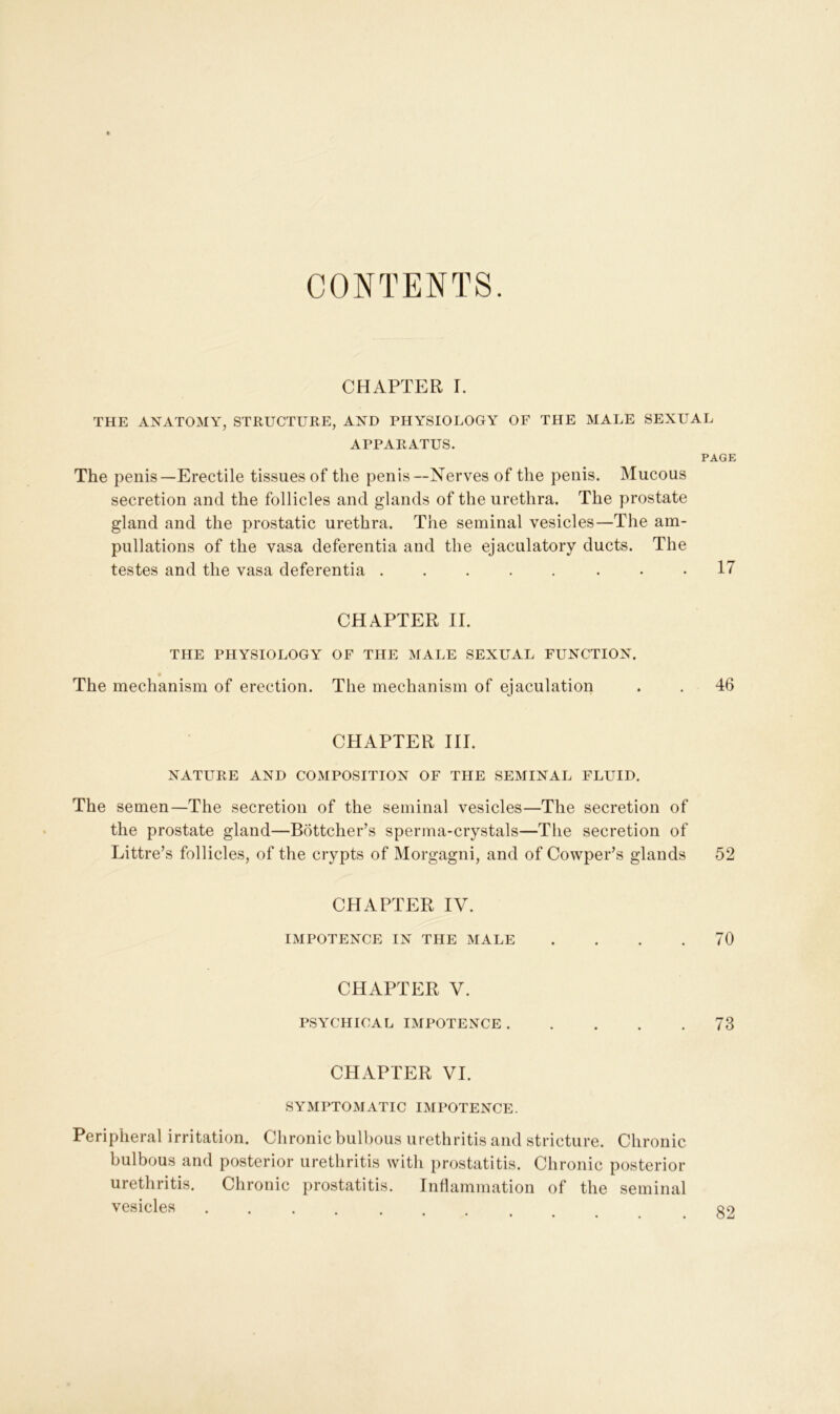 CONTENTS. CHAPTER I. THE ANATOMY, STRUCTURE, AND PHYSIOLOGY OF THE MALE SEXUAL APPARATUS. PAGE The penis—Erectile tissues of the penis—Nerves of the penis. Mucous secretion and the follicles and glands of the urethra. The prostate gland and the prostatic urethra. The seminal vesicles—The am- pliations of the vasa deferentia and the ejaculatory ducts. The testes and the vasa deferentia . . . . . . • .17 CHAPTER II. THE PHYSIOLOGY OF THE MALE SEXUAL FUNCTION. The mechanism of erection. The mechanism of ejaculation . . 46 CHAPTER III. NATURE AND COMPOSITION OF THE SEMINAL FLUID. The semen—The secretion of the seminal vesicles—The secretion of the prostate gland—Bottcher’s sperma-crystals—The secretion of Littre’s follicles, of the crypts of Morgagni, and of Cowper’s glands 52 CHAPTER IV. IMPOTENCE IN THE MALE .... 70 CHAPTER V. PSYCHICAL IMPOTENCE 73 CHAPTER VI. SYMPTOMATIC IMPOTENCE. Peripheral irritation. Chronic bulbous urethritis and stricture. Chronic bulbous and posterior urethritis with prostatitis. Chronic posterior urethritis. Chronic prostatitis. Inflammation of the seminal vesicles ..... qo