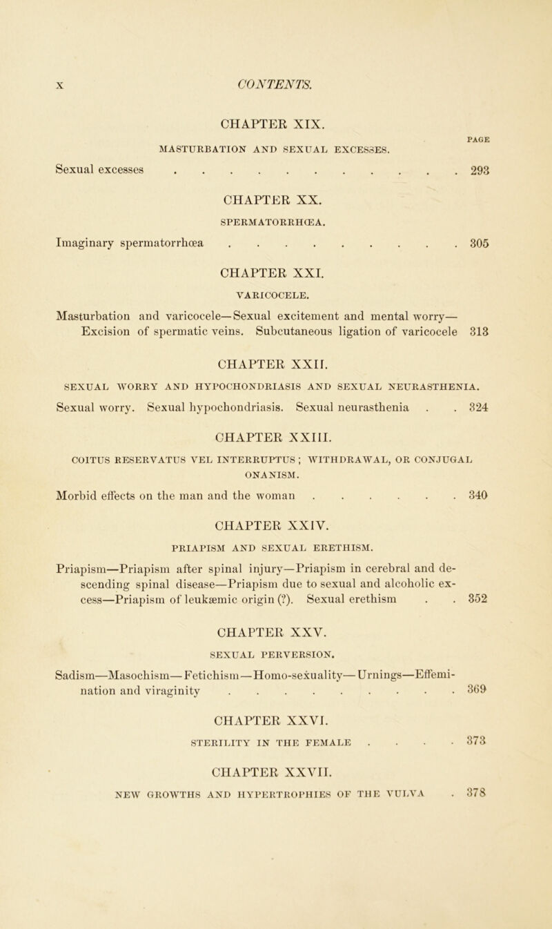 CHAPTER XIX. MASTURBATION AND SEXUAL EXCESSES. Sexual excesses PAGE . 293 CHAPTER XX. SPERMATORRHOEA. Imaginary spermatorrhoea 305 CHAPTER XXI. VARICOCELE. Masturbation and varicocele—Sexual excitement and mental worry— Excision of spermatic veins. Subcutaneous ligation of varicocele 313 CHAPTER XXII. SEXUAL WORRY AND HYPOCHONDRIASIS AND SEXUAL NEURASTHENIA. Sexual worry. Sexual hypochondriasis. Sexual neurasthenia . . 324 CHAPTER XXIII. COITUS RESERVATUS VEL INTERRUPTUS ; WITHDRAWAL, OR CONJUGAL ONANISM. Morbid effects on the man and the woman ...... 340 CHAPTER XXIV. PRIAPISM AND SEXUAL ERETHISM. Priapism—Priapism after spinal injury—Priapism in cerebral and de- scending spinal disease—Priapism due to sexual and alcoholic ex- cess—Priapism of leuksemic origin (?). Sexual erethism . . 352 CHAPTER XXV. SEXUAL PERVERSION. Sadism—Masochism—Fetichism—Homo-sexuality— Urnings—Effemi- nation and viraginity ......... 369 CHAPTER XXVI. STERILITY IN THE FEMALE . . • -373 CHAPTER XXVII. NEW GROWTHS AND HYPERTROPHIES OF THE VULVA . 378