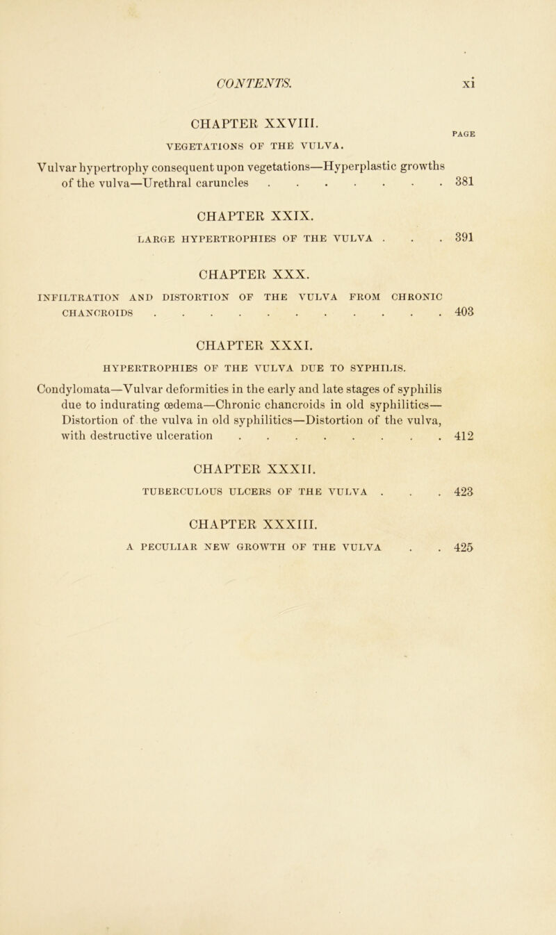 CHAPTER XXVIII. VEGETATIONS OF THE VULVA. Vulvar hypertrophy consequent upon vegetations—Hyperplastic growths of the vulva—Urethral caruncles CHAPTER XXIX. LARGE HYPERTROPHIES OF THE VULVA . CHAPTER XXX. INFILTRATION AND DISTORTION OF THE VULVA FROM CHRONIC CHANCROIDS CHAPTER XXXI. HYPERTROPHIES OF THE VULVA DUE TO SYPHILIS. Condylomata—Vulvar deformities in the early and late stages of syphilis due to indurating oedema—Chronic chancroids in old syphilitics— Distortion of the vulva in old syphilitics—Distortion of the vulva, with destructive ulceration . CHAPTER XXXII. TUBERCULOUS ULCERS OF THE VULVA . CHAPTER XXXIII. PAGE 381 391 403 412 423 A PECULIAR NEW GROWTH OF THE VULVA . 425