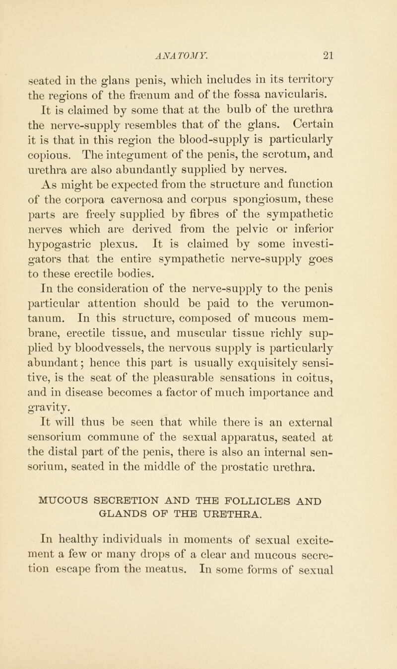 seated in the glans penis, which includes in its territory the regions of the frsenum and of the fossa navicularis. It is claimed by some that at the bulb of the urethra the nerve-supply resembles that of the glans. Certain it is that in this region the blood-supply is particularly copious. The integument of the penis, the scrotum, and urethra are also abundantly supplied by nerves. As might be expected from the structure and function of the corpora cavernosa and corpus spongiosum, these parts are freely supplied by fibres of the sympathetic nerves which are derived from the pelvic or inferior hypogastric plexus. It is claimed by some investi- gators that the entire sympathetic nerve-supply goes to these erectile bodies. In the consideration of the nerve-supply to the penis particular attention should be paid to the verumon- tanum. In this structure, composed of mucous mem- brane, erectile tissue, and muscular tissue richly sup- plied by bloodvessels, the nervous supply is particularly abundant; hence this part is usually exquisitely sensi- tive, is the seat of the pleasurable sensations in coitus, and in disease becomes a factor of much importance and gravity. It will thus be seen that while there is an external sensorium commune of the sexual apparatus, seated at the distal part of the penis, there is also an internal sen- sorium, seated in the middle of the prostatic urethra. MUCOUS SECRETION AND THE FOLLICLES AND GLANDS OF THE URETHRA. In healthy individuals in moments of sexual excite- ment a few or many drops of a clear and mucous secre- tion escape from the meatus. In some forms of sexual