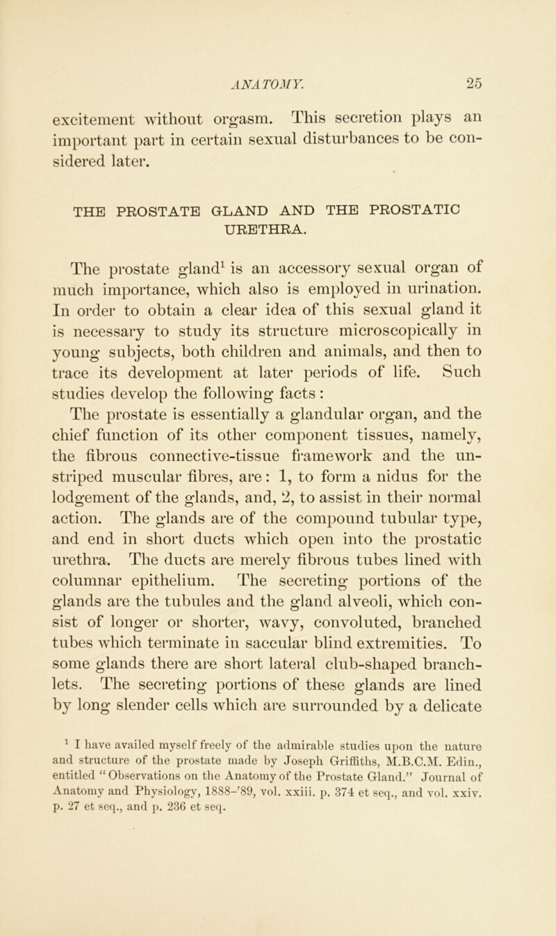 excitement without orgasm. This secretion plays an important part in certain sexual disturbances to be con- sidered later. THE PROSTATE GLAND AND THE PROSTATIC URETHRA. The prostate gland1 is an accessory sexual organ of much importance, which also is employed in urination. In order to obtain a clear idea of this sexual gland it is necessary to study its structure microscopically in young subjects, both children and animals, and then to trace its development at later periods of life. Such studies develop the following facts: The prostate is essentially a glandular organ, and the chief function of its other component tissues, namely, the fibrous connective-tissue framework and the un- striped muscular fibres, are: 1, to form a nidus for the lodgement of the glands, and, 2, to assist in their normal action. The glands are of the compound tubular type, and end in short ducts which open into the prostatic urethra. The ducts are merely fibrous tubes lined with columnar epithelium. The secreting portions of the glands are the tubules and the gland alveoli, which con- sist of longer or shorter, wavy, convoluted, branched tubes which terminate in saccular blind extremities. To some glands there are short lateral club-shaped branch- lets. The secreting portions of these glands are lined by long slender cells which are surrounded by a delicate 1 I have availed myself freely of the admirable studies upon the nature and structure of the prostate made by Joseph Griffiths, M.B.C.M. Edin., entitled “Observations on the Anatomy of the Prostate Gland.” Journal of Anatomy and Physiology, 1888-’89, vol. xxiii. p. 374 et seq., and vol. xxiv. p. 27 et seq., and p. 236 et seq.