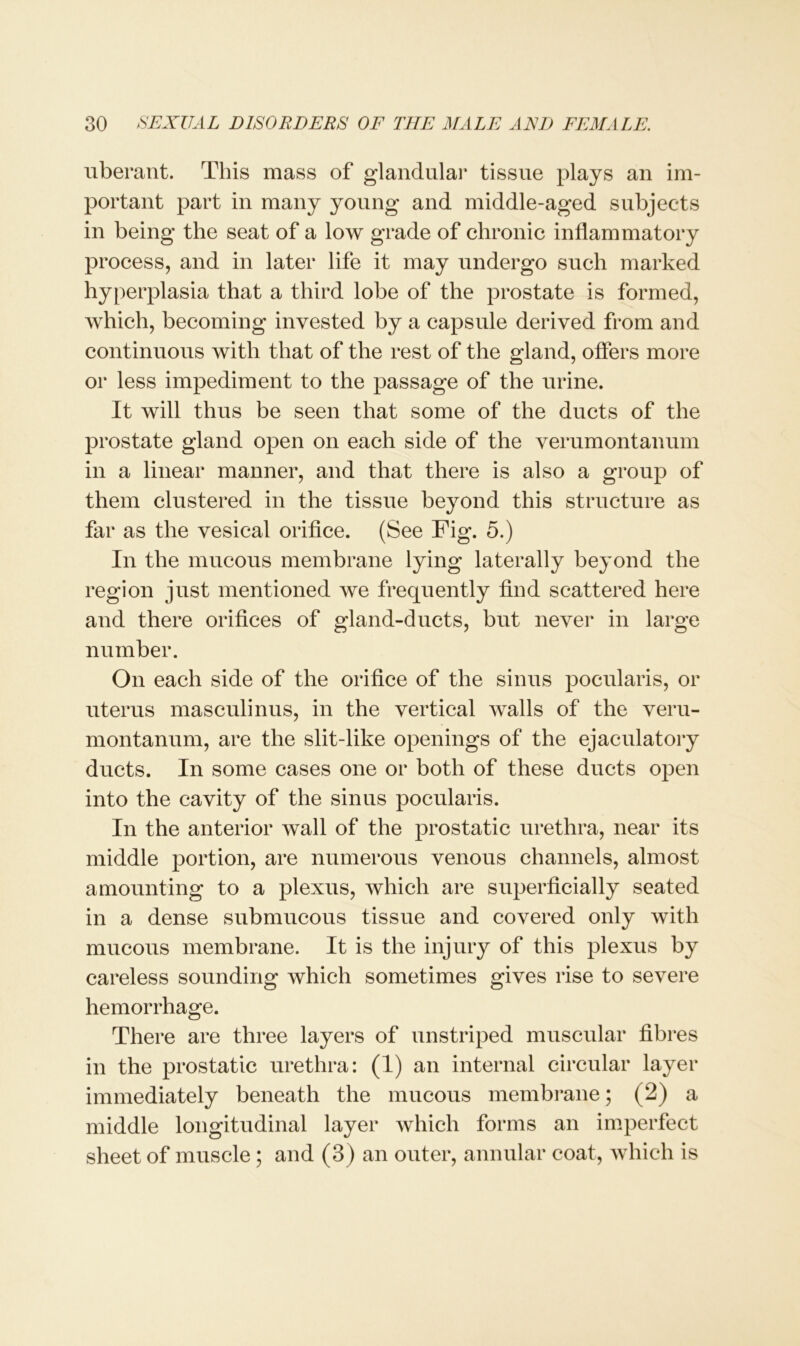 uberant. This mass of glandular tissue plays an im- portant part in many young and middle-aged subjects in being the seat of a low grade of chronic inflammatory process, and in later life it may undergo such marked hyperplasia that a third lobe of the prostate is formed, which, becoming invested by a capsule derived from and continuous with that of the rest of the gland, offers more or less impediment to the passage of the urine. It will thus be seen that some of the ducts of the prostate gland open on each side of the verumontanum in a linear manner, and that there is also a group of them clustered in the tissue beyond this structure as far as the vesical orifice. (See Fig. 5.) In the mucous membrane lying laterally beyond the region just mentioned we frequently find scattered here and there orifices of gland-ducts, but never in large number. On each side of the orifice of the sinus pocularis, or uterus masculinus, in the vertical Avails of the veru- montanum, are the slit-like openings of the ejaculatory ducts. In some cases one or both of these ducts open into the cavity of the sinus pocularis. In the anterior Avail of the prostatic urethra, near its middle portion, are numerous venous channels, almost amounting to a plexus, which are superficially seated in a dense submucous tissue and covered only Avith mucous membrane. It is the injury of this plexus by careless sounding which sometimes gives rise to severe hemorrhage. There are three layers of unstriped muscular fibres in the prostatic urethra: (1) an internal circular layer immediately beneath the mucous membrane; (2) a middle longitudinal layer Avhich forms an imperfect sheet of muscle ; and (3) an outer, annular coat, which is