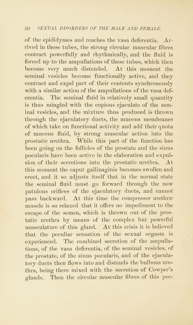 of the epididymes and reaches the vasa deferentia. Ar- rived in these tubes, the strong circular muscular fibres contract powerfully and rhythmically, and the fluid is forced up to the ampullations of these tubes, which then become very much distended. At this moment the seminal vesicles become functionally active, and they contract and expel part of their contents synchronously with a similar action of the ampullations of the vasa def- erentia. The seminal fluid in relatively small quantity is thus mingled with the copious ejaculate of the sem- inal vesicles, and the mixture thus produced is thrown through the ejaculatory ducts, the mucous membranes of which take on functional activity and add their quota of mucous fluid, by strong muscular action into the prostatic urethra. While this part of the function has been going on the follicles of the prostate and the sinus pocularis have been active in the elaboration and expul- sion of their secretions into the prostatic urethra. At this moment the caput gallinaginis becomes swollen and erect, and it so adjusts itself that in the normal state the seminal fluid must go forward through the now patulous orifices of the ejaculatory ducts, and cannot pass backward. At this time the compressor urethrae muscle is so relaxed that it offers no impediment to the escape of the semen, which is thrown out of the pros- tatic urethra by means of the complex but powerful musculature of this gland. At this crisis it is believed that the peculiar sensation of the sexual orgasm is experienced. The combined secretion of the ampulla- tions, of the vasa deferentia, of the seminal vesicles, of the prostate, of the sinus pocularis, and of the ejacula- tory ducts then flows into and distends the bulbous ure- tlira, being there mixed ivitli the secretion of Cowper’s glands. Then the circular muscular fibres of this por-