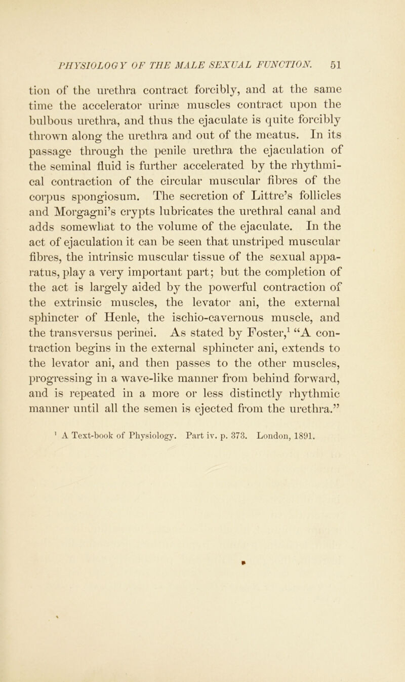 tion of the urethra contract forcibly, and at the same time the accelerator urinse muscles contract upon the bulbous urethra, and thus the ejaculate is quite forcibly thrown along: the urethra and out of the meatus. In its passage through the penile urethra the ejaculation of the seminal fluid is further accelerated by the rhythmi- cal contraction of the circular muscular fibres of the corpus spongiosum. The secretion of Littre’s follicles and Morgagni’s crypts lubricates the urethral canal and adds somewhat to the volume of the ejaculate. In the act of ejaculation it can be seen that unstriped muscular fibi ies, the intrinsic muscular tissue of the sexual appa- ratus, play a very important part; but the completion of the act is largely aided by the powerful contraction of the extrinsic muscles, the levator ani, the external sphincter of Henle, the ischio-cavernous muscle, and the transversus perinei. As stated by Foster,1 UA con- traction begins in the external sphincter ani, extends to the levator ani, and then passes to the other muscles, progressing in a wave-like manner from behind forward, and is repeated in a more or less distinctly rhythmic manner until all the semen is ejected from the urethra.” 1 A Text-book of Physiology. Part iv. p. 373. London, 1891.