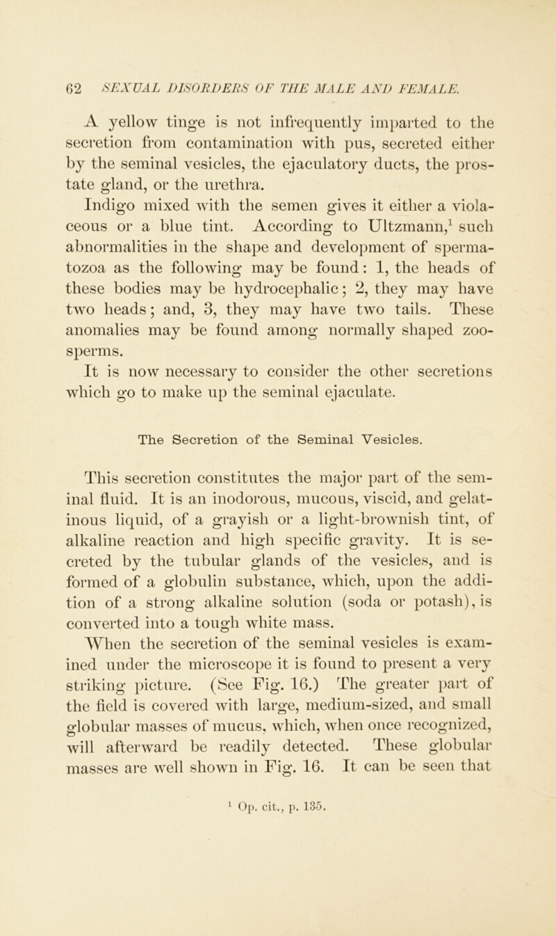 A yellow tinge is not infrequently imparted to the secretion from contamination with pus, secreted either by the seminal vesicles, the ejaculatory ducts, the pros- tate gland, or the urethra. Indigo mixed with the semen gives it either a viola- ceous or a blue tint. According to Ultzmann,1 such abnormalities in the shape and development of sperma- tozoa as the following may be found: 1, the heads of these bodies may be hydrocephalic; 2, they may have two heads; and, 3, they may have two tails. These anomalies may be found among normally shaped zoo- sperms. It is now necessary to consider the other secretions which go to make up the seminal ejaculate. The Secretion of the Seminal Vesicles. This secretion constitutes the major part of the sem- inal fluid. It is an inodorous, mucous, viscid, and gelat- inous liquid, of a grayish or a light-brownish tint, of alkaline reaction and high specific gravity. It is se- creted by the tubular glands of the vesicles, and is formed of a globulin substance, which, upon the addi- tion of a strong alkaline solution (soda or potash), is converted into a tough white mass. When the secretion of the seminal vesicles is exam- ined under the microscope it is found to present a very striking picture. (See Fig. 16.) The greater part of the field is covered with large, medium-sized, and small globular masses of mucus, which, when once recognized, will afterward be readily detected. These globular masses are well shown in Fig. 16. It can be seen that 1 Op. cit., p. 135.