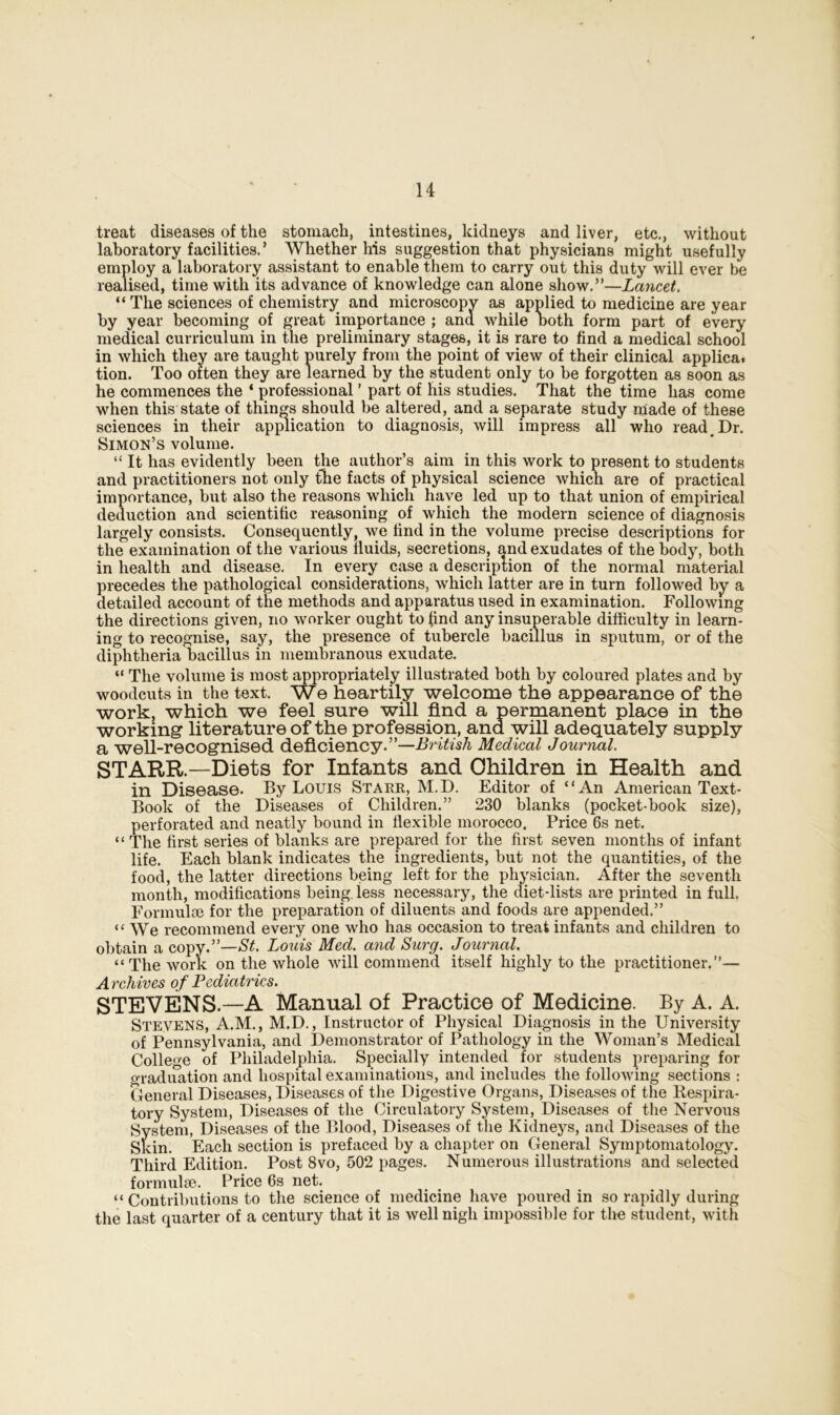 treat diseases of the stomach, intestines, kidneys and liver, etc., without laboratory facilities.’ Whether his suggestion that physicians might usefully employ a laboratory assistant to enable them to carry out this duty will ever be realised, time with its advance of knowledge can alone show.”—Lancet. “ The sciences of chemistry and microscopy as applied to medicine are year by year becoming of great importance ; and while both form part of every medical curriculum in the preliminary stages, it is rare to find a medical school in which they are taught purely from the point of view of their clinical applica. tion. Too often they are learned by the student only to be forgotten as soon as he commences the ‘ professional ’ part of his studies. That the time has come when this state of things should be altered, and a separate study made of these sciences in their application to diagnosis, will impress all who read.Dr. Simon’s volume. “ It has evidently been the author’s aim in this work to present to students and practitioners not only the facts of physical science which are of practical importance, but also the reasons which have led up to that union of empirical deduction and scientific reasoning of which the modern science of diagnosis largely consists. Consequently, we find in the volume precise descriptions for the examination of the various fluids, secretions, and exudates of the body, both in health and disease. In every case a description of the normal material precedes the pathological considerations, which latter are in turn followed by a detailed account of the methods and apparatus used in examination. Following the directions given, no worker ought to find any insuperable difficulty in learn- ing to recognise, say, the presence of tubercle bacillus in sputum, or of the diphtheria bacillus in membranous exudate. “ The volume is most appropriately illustrated both by coloured plates and by woodcuts in the text. We heartily welcome the appearance of the work, which we feel sure will find a permanent place in the working* literature of the profession, and will adequately supply a well-recognised deficiency.”—British Medical Journal. STARR—Diets for Infants and Children in Health and in Disease. By Louis Starr, M.D. Editor of “An American Text- Book of the Diseases of Children.” 230 blanks (pocket-book size), perforated and neatly bound in flexible morocco. Price 6s net. “The first series of blanks are prepared for the first seven months of infant life. Each blank indicates the ingredients, but not the quantities, of the food, the latter directions being left for the physician. After the seventh month, modifications being, less necessary, the diet-lists are printed in full. Formulae for the preparation of diluents and foods are appended.” “We recommend every one who has occasion to treat infants and children to obtain a copy.”—St. Louis Med. and Surg. Journal. “The work on the whole will commend itself highly to the practitioner.”— A rchives of Pediatrics. STEVENS.—A Manual of Practice of Medicine. By A. A. Stevens, A.M., M.D., Instructor of Physical Diagnosis in the University of Pennsylvania, and Demonstrator of Pathology in the Woman’s Medical College of Philadelphia. Specially intended for students preparing for o-raduation and hospital examinations, and includes the following sections : General Diseases, Diseases of the Digestive Organs, Diseases of the Respira- tory System, Diseases of the Circulatory System, Diseases of the Nervous System, Diseases of the Blood, Diseases of the Kidneys, and Diseases of the Skin. Each section is prefaced by a chapter on General Symptomatology. Third Edition. Post 8vo, 502 pages. Numerous illustrations and selected formulae. Price 6s net. “ Contributions to the science of medicine have poured in so rapidly during the last quarter of a century that it is well nigh impossible for the student, with