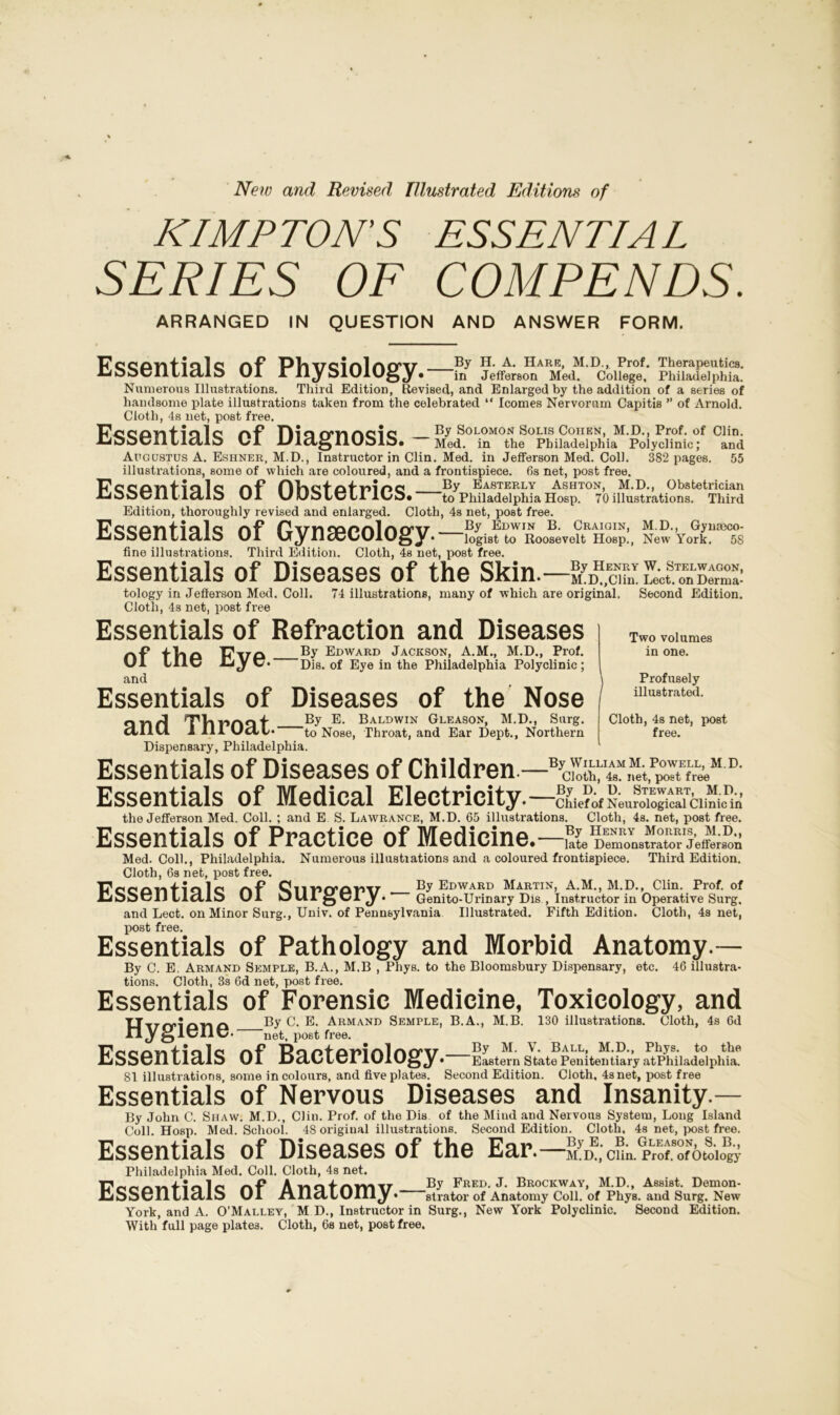 New and Revised Illustrated Editions of KIMPTON'S ESSENTIAL SERIES OF COMPENDS. ARRANGED IN QUESTION AND ANSWER FORM. 17cQPTvflQlc nf PViVClnlnO’17' By H. A. Hare, M.D., Prof. Therapeutics. lioocllllaib U1 A 11^ S1U1U0 Jr • in Jefferson Med. College, Philadelphia. Numerous Illustrations. Third Edition, Revised, and Enlarged by the addition of a series of handsome plate illustrations taken from the celebrated “ Icomes Nervorum Capitis ” of Arnold. Cloth, 4s net, post free. P'ccDnf 10I0 /■x-p o fYnnoio By Solomon Solis Cohen, M.D., Prof, of Clin. IJDOeHlicUS UI JJldgllUMb. — Med. in the Philadelphia Polyclinic; and Augustus A. Eshner, M.D., Instructor in Clin. Med. in Jefferson Med. Coll. 382 pages. 55 illustrations, some of which are coloured, and a frontispiece. 6s net, post free. P'cCQTli'lO lo nF IIRntntnioo By Easterly Ashton, M.D., Obstetrician J-iooC/il llctlo U1 v/wolcll ll/b* to Philadelphia Hosp. 70illustrations. Third Edition, thoroughly revised and enlarged. Cloth, 4s net, post free. Pcopnflale nT fl'V'llSPPnlnO’V By Edwin B. Craigin, M.D., Gynmco- ijbbvll^lcUb U1 logist to Roosevelt Hosp., New York. 58 fine illustrations. Third Edition. Cloth, 4s net, post free. Essentials of Diseases of the Skin.—LsmS tology in Jefferson Med. Coll. 74 illustrations, many of which are original. Second Edition. Cloth, 4s net, post free Essentials of Refraction and Diseases of the Eye.- and By Edward Jackson, A.M., M.D., Prof. Dis. of Eye in the Philadelphia Polyclinic; Essentials of Diseases of the Nose and Throat.- Dispensary, Philadelphia. By E. Baldwin Gleason, M.D., Surg. to Nose, Throat, and Ear Dept., Northern Two volumes in one. Profusely illustrated. Cloth, 4s net, post free. Essentials of Diseases of Children.—'BTcShXi.p^tE{^M'D- Essentials of Medical Electricity. —NeuS™;LiTcimi the Jefferson Med. Coll. ; and E S. Lawrance, M.D. 65 illustrations. Cloth, 4s. net, post free. Essentials of Practice of Medicine • late Demonstrator Jefferson Med. Coll., Philadelphia. Numerous illustiations and a coloured frontispiece. Third Edition. Cloth, 6s net, post free. Pooonfialo r*f Qlir»cror>T7- By Edward Martin, A.M., M.D., Clin. Prof, of AJOOtjlJ lldJ.0 UI OlllgCIjr. Genito-Urinary Dis , Instructor in Operative Surg, and Lect. on Minor Surg., Univ. of Pennsylvania Illustrated. Fifth Edition. Cloth, 4s net, post free. Essentials of Pathology and Morbid Anatomy.— By C. E. Armand Semple, B.A., M.B , Pliys. to the Bloomsbury Dispensary, etc. 46 illustra- tions. Cloth, 3s 6d net, post free. Essentials of Forensic Medicine, Toxicology, and UirfYi'rmn By C. E. Armand Semple, B.A., M.B. 130 illustrations. Cloth, 4s 6d H j j-j ltJIltJ- net, post free. Essentials of Bacteriology • Eastern State Penitentiary at Philadelphia. 81 illustrations, some in colours, and five plates. Second Edition. Cloth, 4s net, post free Essentials of Nervous Diseases and Insanity.— By John C. Shaw. M.D., Clin. Prof, of the Dis of the Mind and Nervous System, Long Island Coll. Hosp. Med. School. 48 original illustrations. Second Edition. Cloth, 4s net, post free. Essentials of Diseases of the Ear.—ByE-B GLEaB0Nt 8 Philadelphia Med. Coll. Cloth, 4s net. M.D., Clin. Prof, of Otology Don/wdi'nln Annf Aivin By Fred. J. Brockway, M.D., Assist. Dernon- JCiSSenildlS Ul r\.IiaLUIIiy • Strator of Anatomy Coll, of Phys. and Surg. New York, and A. O’Malley, M D., Instructor in Surg., New York Polyclinic. Second Edition. With full page plates. Cloth, Cs net, post free.