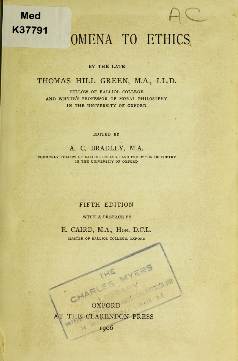 Med K37791 OMENA TO ETHICS BY THE LATE THOMAS HILL GREEN, M.A., LL.D. FELLOW OF BALLIOL COLLEGE AND WHYTE’S PROFESSOR OF MORAL PHILOSOPHY IN THE UNIVERSITY OF OXFORD EDITED BY A. C. BRADLEY, M.A. FORMERLY FELLOW OF BALLIOL COLLEGE AND PROFESSOR OF POBTRY IN THE UNIVERSITY OF OXFORD FIFTH EDITION WITH A PREFACE BY E. CAIRD, M.A., Hon. D.C.L. MASTER OF BALLIOL COLLEGE, OXFORD OXFORD AT THE CLARENDON PRESS