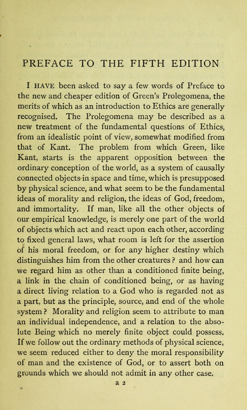 PREFACE TO THE FIFTH EDITION I HAVE been asked to say a few words of Preface to the new and cheaper edition of Green’s Prolegomena, the merits of which as an introduction to Ethics are generally recognised. The Prolegomena may be described as a new treatment of the fundamental questions of Ethics, from an idealistic point of view, somewhat modified from that of Kant. The problem from which Green, like Kant, starts is the apparent opposition between the ordinary conception of the world, as a system of causally connected objects-in space and time, which is presupposed by physical science, and what seem to be the fundamental ideas of morality and religion, the ideas of God, freedom, and immortality. If man, like all the other objects of our empirical knowledge, is merely one part of the world of objects which act and react upon each other, according to fixed general laws, what room is left for the assertion of his moral freedom, or for any higher destiny which distinguishes him from the other creatures ? and how can we regard him as other than a conditioned finite being, a link in the chain of conditioned being, or as having a direct living relation to a God who is regarded not as a part, but as the principle, source, and end of the whole system ? Morality and religion seem to attribute to man an individual independence, and a relation to the abso- lute Being which no merely finite object could possess. If we follow out the ordinary methods of physical science, we seem reduced either to deny the moral responsibility of man and the existence of God, or to assert both on grounds which we should not admit in any other case. a 2