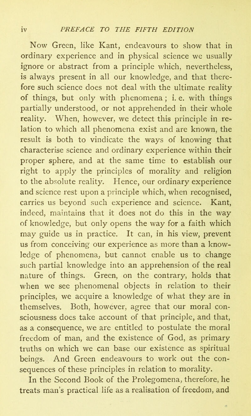 Now Green, like Kant, endeavours to show that in ordinary experience and in physical science we usually ignore or abstract from a principle which, nevertheless, is always present in all our knowledge, and that there- fore such science does not deal with the ultimate reality of things, but only with phenomena; i. e. with things partially understood, or not apprehended in their whole reality. When, however, we detect this principle in re- lation to which all phenomena exist and are known, the result is both to vindicate the ways of knowing that characterise science and ordinary experience within their proper sphere, and at the same time to establish our right to apply the principles of morality and religion to the absolute reality. Hence, our ordinary experience and science rest upon a principle which, when recognised, carries us beyond such experience and science. Kant, indeed, maintains that it does not do this in the way of knowledge, but only opens the way for a faith which may guide us in practice. It can, in his view, prevent us from conceiving our experience as more than a know- ledge of phenomena, but cannot enable us to change such partial knowledge into an apprehension of the real nature of things. Green, on the contrary, holds that when we see phenomenal objects in relation to their principles, we acquire a knowledge of what they are in themselves. Both, however, agree that our moral con- sciousness does take account of that principle, and that, as a consequence, we are entitled to postulate the moral freedom of man, and the existence of God, as primary truths on which we can base our existence as spiritual beings. And Green endeavours to work out the con- sequences of these principles in relation to morality. In the Second Book of the Prolegomena, therefore, he treats man’s practical life as a realisation of freedom, and