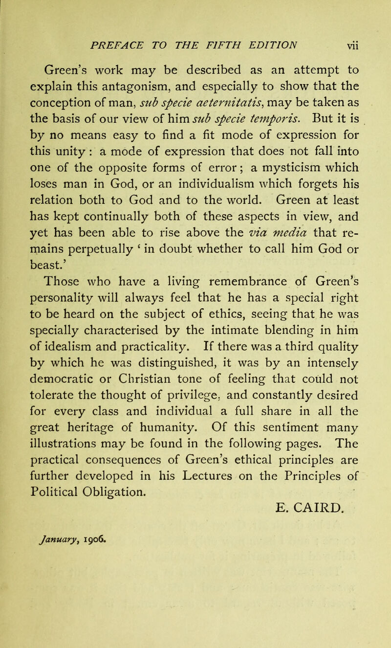 Green’s work may be described as an attempt to explain this antagonism, and especially to show that the conception of man, sub specie aeternitatis, may be taken as the basis of our view of him sub specie temporis. But it is by no means easy to find a fit mode of expression for this unity : a mode of expression that does not fall into one of the opposite forms of error; a mysticism which loses man in God, or an individualism which forgets his relation both to God and to the world. Green at least has kept continually both of these aspects in view, and yet has been able to rise above the via media that re- mains perpetually ‘ in doubt whether to call him God or beast.’ Those who have a living remembrance of Green’s personality will always feel that he has a special right to be heard on the subject of ethics, seeing that he was specially characterised by the intimate blending in him of idealism and practicality. If there was a third quality by which he was distinguished, it was by an intensely democratic or Christian tone of feeling that could not tolerate the thought of privilege, and constantly desired for every class and individual a full share in all the great heritage of humanity. Of this sentiment many illustrations may be found in the following pages. The practical consequences of Green’s ethical principles are further developed in his Lectures on the Principles of Political Obligation. E. CAIRD. January, 1906.