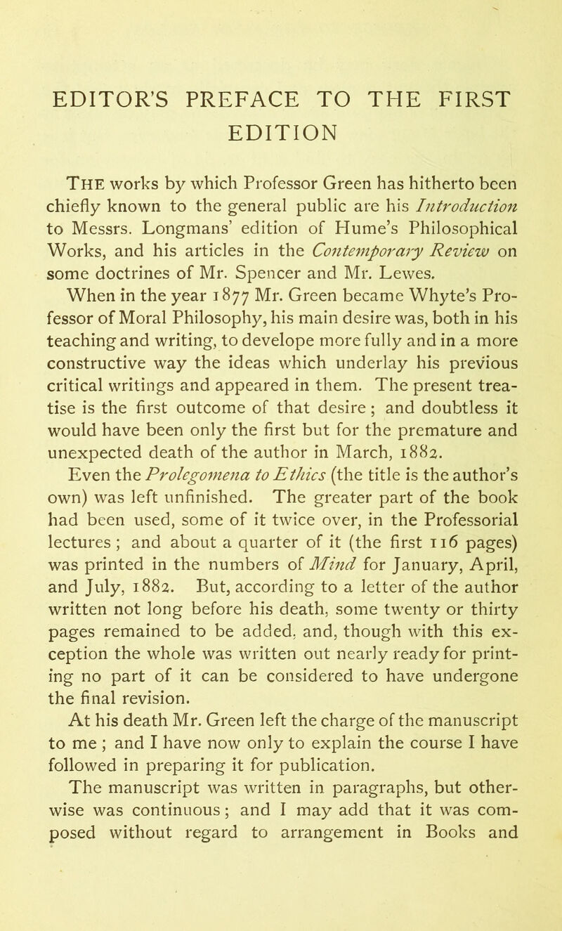 EDITOR’S PREFACE TO THE FIRST EDITION The works by which Professor Green has hitherto been chiefly known to the general public are his Introduction to Messrs. Longmans’ edition of Hume’s Philosophical Works, and his articles in the Contemporary Review on some doctrines of Mr. Spencer and Mr. Lewes. When in the year 1877 Mr. Green became Whyte’s Pro- fessor of Moral Philosophy, his main desire was, both in his teaching and writing, to develope more fully and in a more constructive way the ideas which underlay his previous critical writings and appeared in them. The present trea- tise is the first outcome of that desire; and doubtless it would have been only the first but for the premature and unexpected death of the author in March, 1882. Even the Prolegomena to Ethics (the title is the author’s own) was left unfinished. The greater part of the book had been used, some of it twice over, in the Professorial lectures ; and about a quarter of it (the first 116 pages) was printed in the numbers of Mind for January, April, and July, 1882. But, according to a letter of the author written not long before his death, some twenty or thirty pages remained to be added, and, though with this ex- ception the whole was written out nearly ready for print- ing no part of it can be considered to have undergone the final revision. At his death Mr. Green left the charge of the manuscript to me ; and I have now only to explain the course I have followed in preparing it for publication. The manuscript was written in paragraphs, but other- wise was continuous; and I may add that it was com- posed without regard to arrangement in Books and