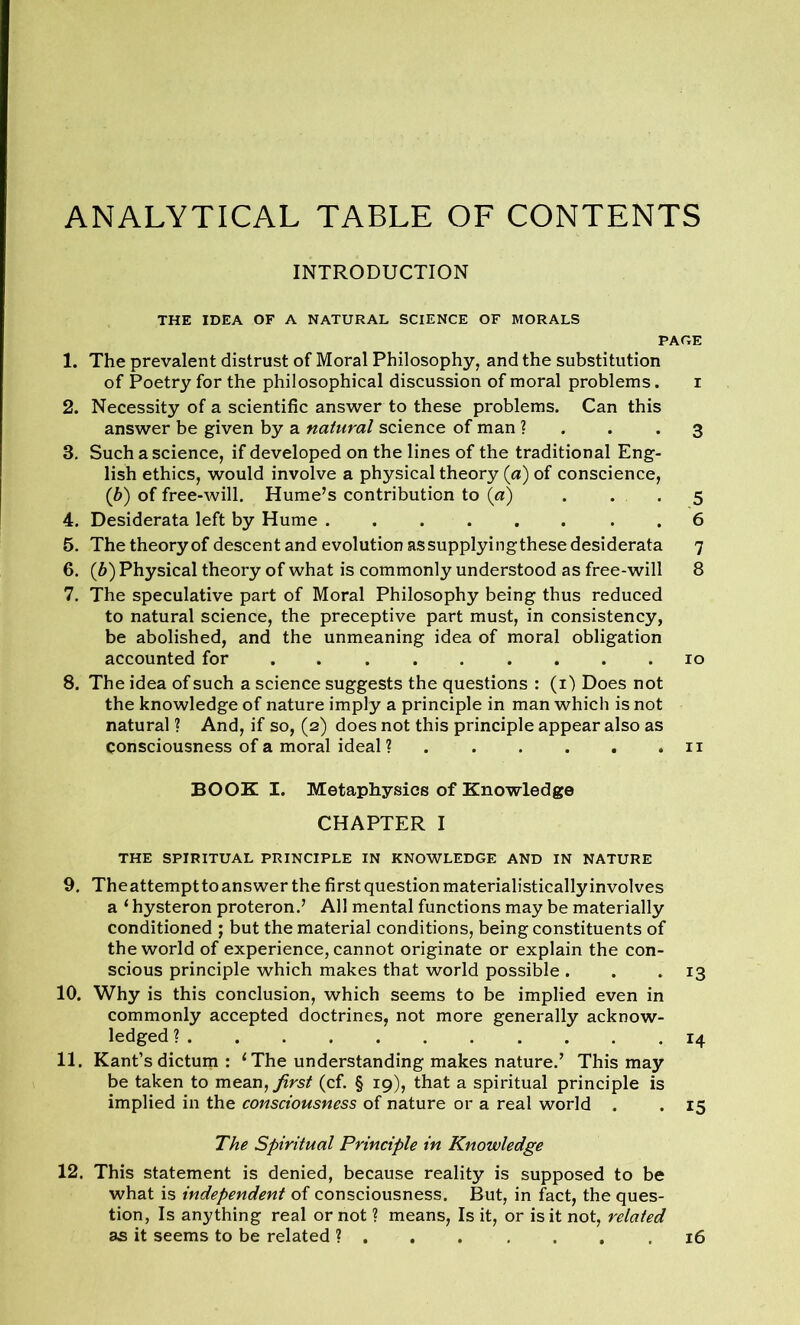 ANALYTICAL TABLE OF CONTENTS INTRODUCTION THE IDEA OF A NATURAL SCIENCE OF MORALS PAGE 1. The prevalent distrust of Moral Philosophy, and the substitution of Poetry for the philosophical discussion of moral problems. i 2. Necessity of a scientific answer to these problems. Can this answer be given by a natural science of man ? .3 3. Such a science, if developed on the lines of the traditional Eng- lish ethics, would involve a physical theory (a) of conscience, (b) of free-will. Hume’s contribution to (a) ... 4. Desiderata left by Hume . 5. The theory of descent and evolution assupplyingthese desiderata 7 6. (b) Physical theory of what is commonly understood as free-will 8 7. The speculative part of Moral Philosophy being thus reduced to natural science, the preceptive part must, in consistency, be abolished, and the unmeaning idea of moral obligation accounted for 10 8. The idea of such a science suggests the questions : (1) Does not the knowledge of nature imply a principle in man which is not natural ? And, if so, (2) does not this principle appear also as Consciousness of a moral ideal ? 11 BOOK I. Metaphysics of Knowledge CHAPTER I THE SPIRITUAL PRINCIPLE IN KNOWLEDGE AND IN NATURE 9. Theattemptto answer the first question materialisticallyinvolves a ‘ hysteron proteron.’ All mental functions may be materially conditioned ; but the material conditions, being constituents of the world of experience, cannot originate or explain the con- scious principle which makes that world possible . . .13 10. Why is this conclusion, which seems to be implied even in commonly accepted doctrines, not more generally acknow- ledged ? 14 be taken to mean, first (cf. § 19), that a spiritual principle is implied in the consciousness of nature or a real world . . 15 The Spiritual Principle in Knowledge 12. This statement is denied, because reality is supposed to be what is independent of consciousness. But, in fact, the ques- tion, Is anything real or not ? means, Is it, or is it not, related as it seems to be related 16 to to