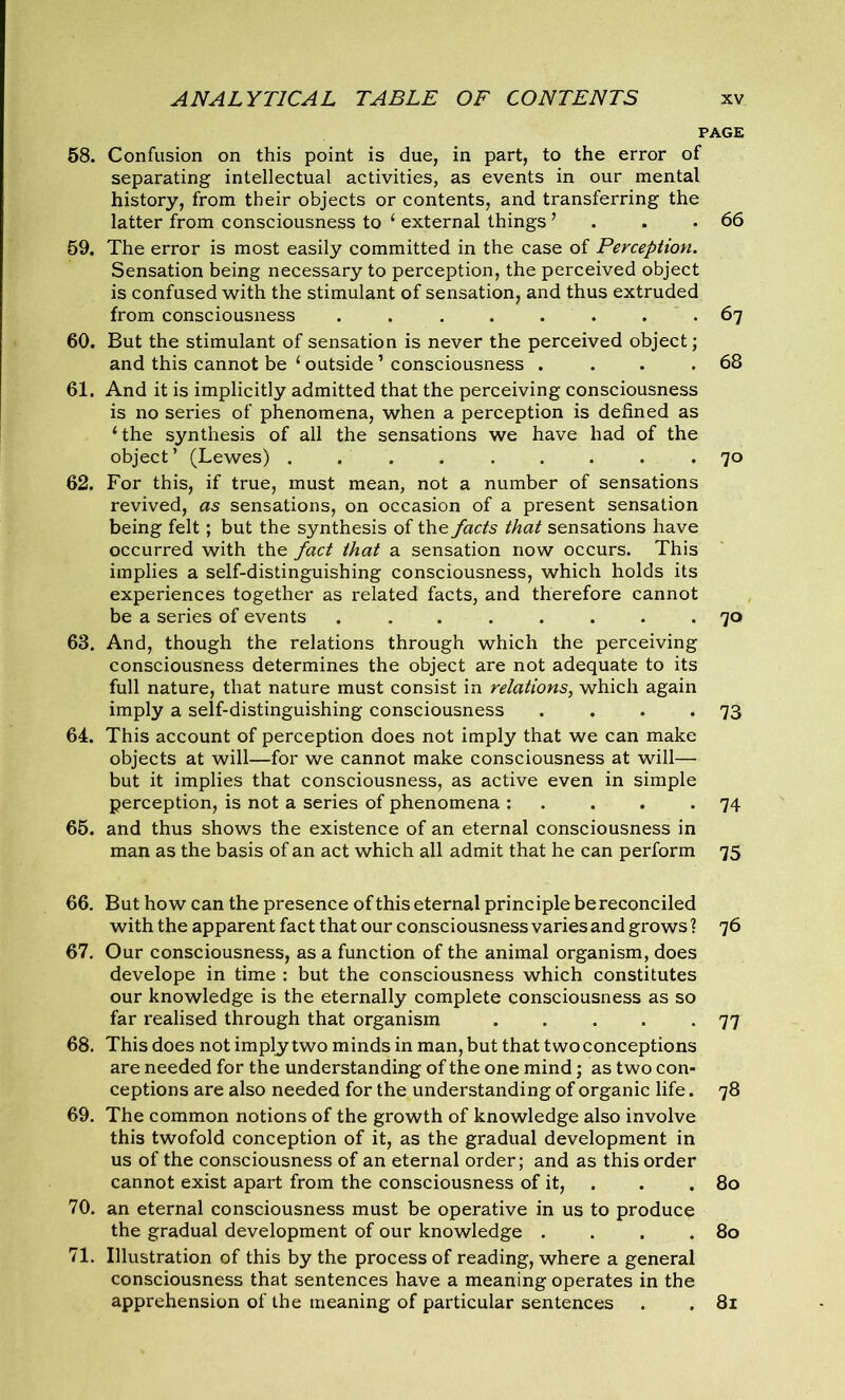 PAGE 58. Confusion on this point is due, in part, to the error of separating intellectual activities, as events in our mental history, from their objects or contents, and transferring the latter from consciousness to ‘ external things ’ . .66 59. The error is most easily committed in the case of Perception. Sensation being necessary to perception, the perceived object is confused with the stimulant of sensation, and thus extruded from consciousness ........ 67 60. But the stimulant of sensation is never the perceived object; and this cannot be 1 outside1 consciousness . . . .68 61. And it is implicitly admitted that the perceiving consciousness is no series of phenomena, when a perception is defined as ‘the synthesis of all the sensations we have had of the object’ (Lewes) ......... 70 62. For this, if true, must mean, not a number of sensations revived, as sensations, on occasion of a present sensation being felt; but the synthesis of the facts that sensations have occurred with the fact that a sensation now occurs. This implies a self-distinguishing consciousness, which holds its experiences together as related facts, and therefore cannot be a series of events 70 63. And, though the relations through which the perceiving consciousness determines the object are not adequate to its full nature, that nature must consist in relations, which again imply a self-distinguishing consciousness . . . *73 64. This account of perception does not imply that we can make objects at will—for we cannot make consciousness at will— but it implies that consciousness, as active even in simple perception, is not a series of phenomena : . . . -74 65. and thus shows the existence of an eternal consciousness in man as the basis of an act which all admit that he can perform 75 66. But how can the presence of this eternal principle bereconciled with the apparent fact that our consciousness varies and grows? 76 67. Our consciousness, as a function of the animal organism, does develope in time : but the consciousness which constitutes our knowledge is the eternally complete consciousness as so far realised through that organism 77 68. This does not imply two minds in man, but that two conceptions are needed for the understanding of the one mind; as two con- ceptions are also needed for the understanding of organic life. 78 69. The common notions of the growth of knowledge also involve this twofold conception of it, as the gradual development in us of the consciousness of an eternal order; and as this order cannot exist apart from the consciousness of it, . . 80 70. an eternal consciousness must be operative in us to produce the gradual development of our knowledge . . . .80 71. Illustration of this by the process of reading, where a general consciousness that sentences have a meaning operates in the apprehension of the meaning of particular sentences . . 81