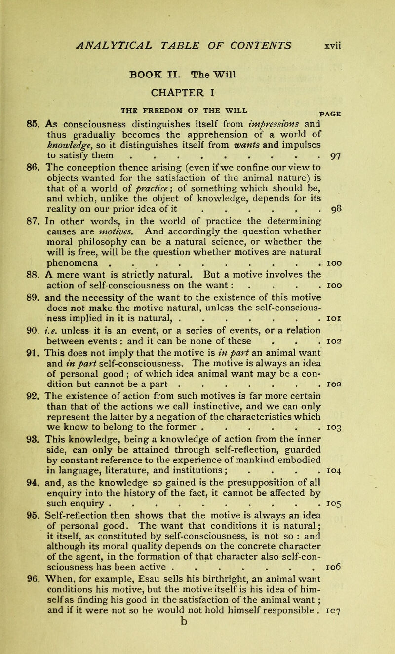 BOOK II. The Will CHAPTER I THE FREEDOM OF THE WILL PAGE 85. As consciousness distinguishes itself from impressions and thus gradually becomes the apprehension of a world of knowledge, so it distinguishes itself from wants and impulses to satisfy them 97 86. The conception thence arising (even if we confine our view to objects wanted for the satisfaction of the animal nature) is that of a world of practice; of something which should be, and which, unlike the object of knowledge, depends for its reality on our prior idea of it . . . . . .98 87. In other words, in the world of practice the determining causes are motives. And accordingly the question whether moral philosophy can be a natural science, or whether the will is free, will be the question whether motives are natural phenomena 100 88. A mere want is strictly natural. But a motive involves the action of self-consciousness on the want: 100 89. and the necessity of the want to the existence of this motive does not make the motive natural, unless the self-conscious- ness implied in it is natural, 101 90 i.e. unless it is an event, or a series of events, or a relation between events : and it can be none of these . . . 102 91. This does not imply that the motive is in part an animal want and in part self-consciousness. The motive is always an idea of personal good ; of which idea animal want may be a con- dition but cannot be a part 102 92. The existence of action from such motives is far more certain than that of the actions we call instinctive, and we can only represent the latter by a negation of the characteristics which we know to belong to the former 103 93. This knowledge, being a knowledge of action from the inner side, can only be attained through self-reflection, guarded by constant reference to the experience of mankind embodied in language, literature, and institutions ; 104 94. and, as the knowledge so gained is the presupposition of all enquiry into the history of the fact, it cannot be affected by such enquiry 105 95. Self-reflection then shows that the motive is always an idea of personal good. The want that conditions it is natural; it itself, as constituted by self-consciousness, is not so : and although its moral quality depends on the concrete character of the agent, in the formation of that character also self-con- sciousness has been active 106 96. When, for example, Esau sells his birthright, an animal want conditions his motive, but the motive itself is his idea of him- self as finding his good in the satisfaction of the animal want ; and if it were not so he would not hold himself responsible . 107 b