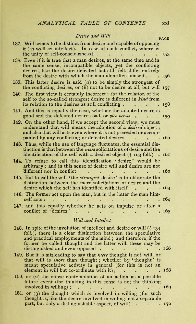 Desire and Will PACjii# 137. Will seems to be distinct from desire and capable of opposing it (as well as intellect). In case of such conflict, where is the unity of self-consciousness ? 155 138. Even if it is true that a man desires, at the same time and in the same sense, incompatible objects, yet the conflicting desires, like the desire defeated but still felt, differ entirely from the desire with which the man identifies himself. .156 139. This latter desire is said (a) to be simply the strongest of the conflicting desires, or (6) not to be desire at all, but will 157 140. The first view is certainly incorrect: for the relation of the self to the so-called strongest desire is different in kind from its relation to the desires as still conflicting .... 158 141. And this is equally the case, whether the adopted desire is good and the defeated desires bad, or vice versa . . . 159 142. On the other hand, if we accept the second view, we must understand that will means the adoption of a desired object; and also that will acts even where it is not preceded or accom- panied by any conflicting or defeated desires . . . 160 143. Thus, while the use of language fluctuates, the essential dis- tinction is that between the mere solicitations of desire and the identification of the self with a desired object (§ 103 foil.) . 161 144. To refuse to call this identification 1 desire/ would be arbitrary; and in this sense of desire will and desire are not clifferent nor in conflict 162 145. But to call the will ‘ the strongest desire’ is to obliterate the distinction between the mere solicitations of desire and the desire which the self has identified with itself . . . 163 146. The former act upon the man, but in the latter the man him- self acts : ... ... 164 147. and this equally whether he acts on impulse or after a conflict of 1 desires ’ 165 Will and Intellect 148. In spite of the involution of intellect and desire or will (§ 134 foil.), there is a clear distinction between the speculative and practical employments of the mind ; and therefore, if the former be called thought and the latter will, these may be distinguished and even opposed 166 149. But it is misleading to say that mere thought is not will, or that will is more than thought ; whether by ‘ thought ’ is meant speculative activity in general (for this is not an element in will but co-ordinate with it); . . . 168 150. or (2) the otiose contemplation of an action as a possible future event (for thinking in this sense is not the thinking involved in willing) ; 169 151. or (3) the thought which is involved in willing (for such thought is, like the desire involved in willing, not a separable part, but cnly a distinguishable aspect, of will) . . . 170
