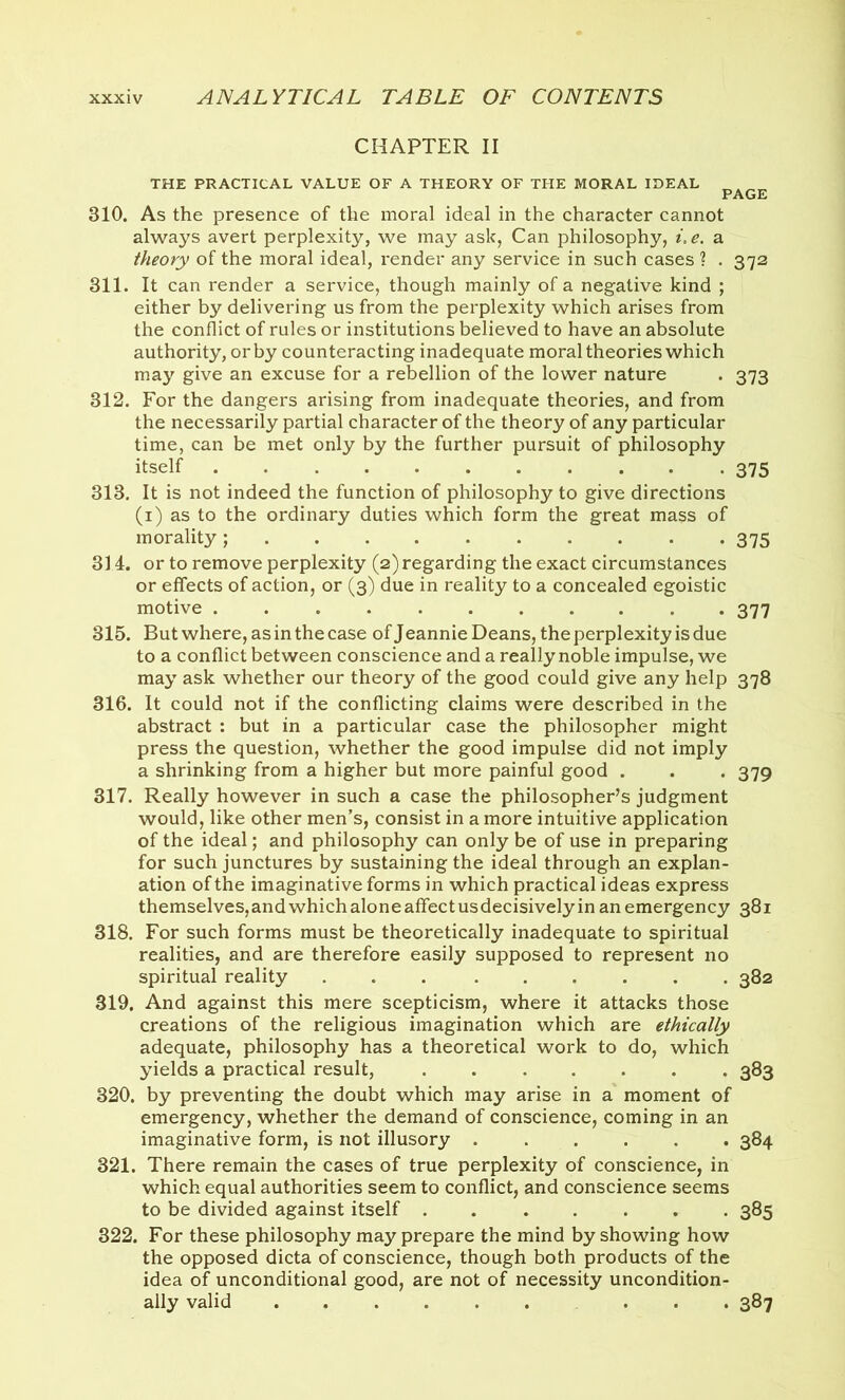 CHAPTER II THE PRACTICAL VALUE OF A THEORY OF THE MORAL IDEAL PAGE 310. As the presence of the moral ideal in the character cannot always avert perplexity, we may ask, Can philosophy, i,e. a theory of the moral ideal, render any service in such cases ? . 372 311. It can render a service, though mainly of a negative kind ; either by delivering us from the perplexity which arises from the conflict of rules or institutions believed to have an absolute authority, or by counteracting inadequate moral theories which may give an excuse for a rebellion of the lower nature . 373 312. For the dangers arising from inadequate theories, and from the necessarily partial character of the theory of any particular time, can be met only by the further pursuit of philosophy itself 375 313. It is not indeed the function of philosophy to give directions (1) as to the ordinary duties which form the great mass of morality; 375 314. or to remove perplexity (2) regarding the exact circumstances or effects of action, or (3) due in reality to a concealed egoistic motive . 377 315. But where, as in the case of Jeannie Deans, the perplexity is due to a conflict between conscience and a really noble impulse, we may ask whether our theory of the good could give any help 378 316. It could not if the conflicting claims were described in the abstract : but in a particular case the philosopher might press the question, whether the good impulse did not imply a shrinking from a higher but more painful good . . . 379 317. Really however in such a case the philosopher’s judgment would, like other men’s, consist in a more intuitive application of the ideal; and philosophy can only be of use in preparing for such junctures by sustaining the ideal through an explan- ation of the imaginative forms in which practical ideas express themselves, and which alone affect us decisively in an emergency 381 318. For such forms must be theoretically inadequate to spiritual realities, and are therefore easily supposed to represent no spiritual reality 382 319. And against this mere scepticism, where it attacks those creations of the religious imagination which are ethically adequate, philosophy has a theoretical work to do, which yields a practical result, 383 320. by preventing the doubt which may arise in a moment of emergency, whether the demand of conscience, coming in an imaginative form, is not illusory 384 321. There remain the cases of true perplexity of conscience, in which equal authorities seem to conflict, and conscience seems to be divided against itself . 385 322. For these philosophy may prepare the mind by showing how the opposed dicta of conscience, though both products of the idea of unconditional good, are not of necessity uncondition- ally valid ... 387