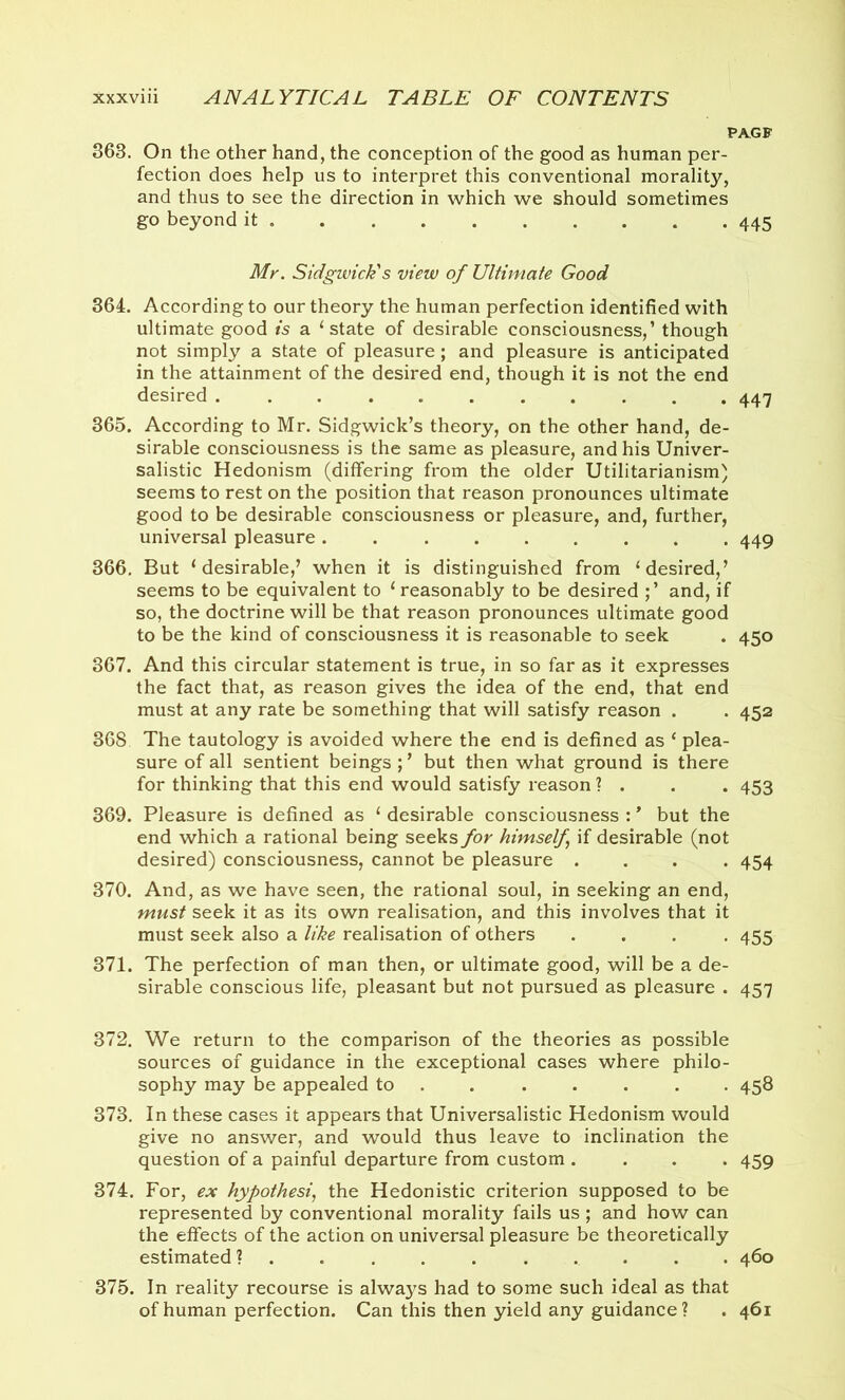 PA.GF 363. On the other hand, the conception of the good as human per- fection does help us to interpret this conventional morality, and thus to see the direction in which we should sometimes go beyond it 445 Mr. Sidgwick's view of Ultimate Good 364. According to our theory the human perfection identified with ultimate good is a ‘state of desirable consciousness,’ though not simply a state of pleasure; and pleasure is anticipated in the attainment of the desired end, though it is not the end desired ........... 447 365. According to Mr. Sidgwick’s theory, on the other hand, de- sirable consciousness is the same as pleasure, and his Univer- salistic Hedonism (differing from the older Utilitarianism) seems to rest on the position that reason pronounces ultimate good to be desirable consciousness or pleasure, and, further, universal pleasure . 449 366. But ‘desirable,’ when it is distinguished from ‘desired,’ seems to be equivalent to ‘ reasonably to be desired and, if so, the doctrine will be that reason pronounces ultimate good to be the kind of consciousness it is reasonable to seek . 450 367. And this circular statement is true, in so far as it expresses the fact that, as reason gives the idea of the end, that end must at any rate be something that will satisfy reason . . 452 368 The tautology is avoided where the end is defined as ‘ plea- sure of all sentient beings ; ’ but then what ground is there for thinking that this end would satisfy reason ? . . . 453 369. Pleasure is defined as ‘ desirable consciousness : * but the end which a rational being seeks for himself if desirable (not desired) consciousness, cannot be pleasure .... 454 370. And, as we have seen, the rational soul, in seeking an end, must seek it as its own realisation, and this involves that it must seek also a like realisation of others .... 455 371. The perfection of man then, or ultimate good, will be a de- sirable conscious life, pleasant but not pursued as pleasure . 457 372. We return to the comparison of the theories as possible sources of guidance in the exceptional cases where philo- sophy may be appealed to ...... 458 373. In these cases it appears that Universalistic Hedonism would give no answer, and would thus leave to inclination the question of a painful departure from custom .... 459 374. For, ex hypothesis the Hedonistic criterion supposed to be represented by conventional morality fails us ; and how can the effects of the action on universal pleasure be theoretically estimated? .......... 460 375. In reality recourse is always had to some such ideal as that of human perfection. Can this then yield any guidance? . 461