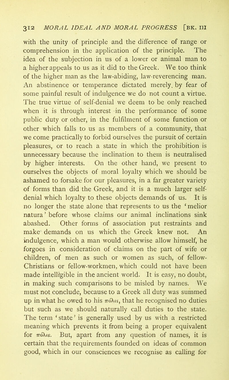 with the unity of principle and the difference of range or comprehension in the application of the principle. The idea of the subjection in us of a lower or animal man to a higher appeals to us as it did to the Greek. We too think of the higher man as the law-abiding, law-reverencing man. An abstinence or temperance dictated merely, by fear of some painful result of indulgence we do not count a virtue. The true virtue of self-denial we deem to be only reached when it is through interest in the performance of some public duty or other, in the fulfilment of some function or other which falls to us as members of a community, that we come practically to forbid ourselves the pursuit of certain pleasures, or to reach a state in which the prohibition is unnecessary because the inclination to them is neutralised by higher interests. On the other hand, we present to ourselves the objects of moral loyalty which we should be ashamed to forsake for our pleasures, in a far greater variety of forms than did the Greek, and it is a much larger self- denial which loyalty to these objects demands of us. It is no longer the state alone that represents to us the 1 melior natura ’ before whose claims our animal inclinations sink abashed. Other forms of association put restraints and make demands on us which the Greek knew not. An indulgence, which a man would otherwise allow himself, he forgoes in consideration of claims on the part of wife or children, of men as such or women as such, of fellow- Christians or fellow-workmen, which could not have been made intelligible in the ancient world. It is easy, no doubt, in making such comparisons to be misled by names. We must not conclude, because to a Greek all duty was summed up in what he owed to his 7roXts, that he recognised no duties but such as we should naturally call duties to the state. The term ‘ state ’ is generally used by us with a restricted meaning which prevents it from being a proper equivalent for ttoXls. But, apart from any question of names, it is certain that the requirements founded on ideas of common good, which in our consciences we recognise as calling for