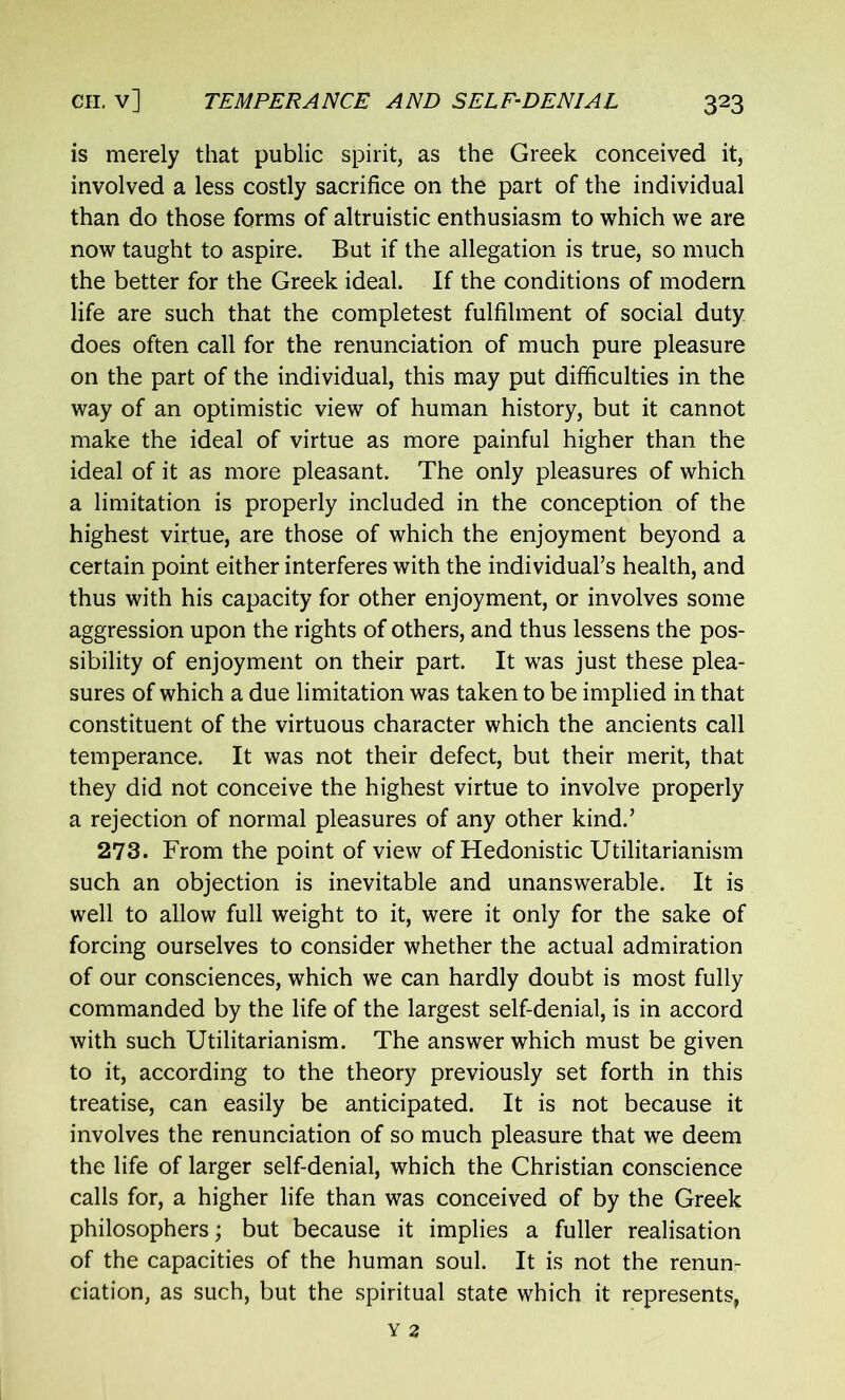 is merely that public spirit, as the Greek conceived it, involved a less costly sacrifice on the part of the individual than do those forms of altruistic enthusiasm to which we are now taught to aspire. But if the allegation is true, so much the better for the Greek ideal. If the conditions of modern life are such that the completest fulfilment of social duty does often call for the renunciation of much pure pleasure on the part of the individual, this may put difficulties in the way of an optimistic view of human history, but it cannot make the ideal of virtue as more painful higher than the ideal of it as more pleasant. The only pleasures of which a limitation is properly included in the conception of the highest virtue, are those of which the enjoyment beyond a certain point either interferes with the individual’s health, and thus with his capacity for other enjoyment, or involves some aggression upon the rights of others, and thus lessens the pos- sibility of enjoyment on their part. It was just these plea- sures of which a due limitation was taken to be implied in that constituent of the virtuous character which the ancients call temperance. It was not their defect, but their merit, that they did not conceive the highest virtue to involve properly a rejection of normal pleasures of any other kind.’ 273. From the point of view of Hedonistic Utilitarianism such an objection is inevitable and unanswerable. It is well to allow full weight to it, were it only for the sake of forcing ourselves to consider whether the actual admiration of our consciences, which we can hardly doubt is most fully commanded by the life of the largest self-denial, is in accord with such Utilitarianism. The answer which must be given to it, according to the theory previously set forth in this treatise, can easily be anticipated. It is not because it involves the renunciation of so much pleasure that we deem the life of larger self-denial, which the Christian conscience calls for, a higher life than was conceived of by the Greek philosophers; but because it implies a fuller realisation of the capacities of the human soul. It is not the renun- ciation, as such, but the spiritual state which it represents,