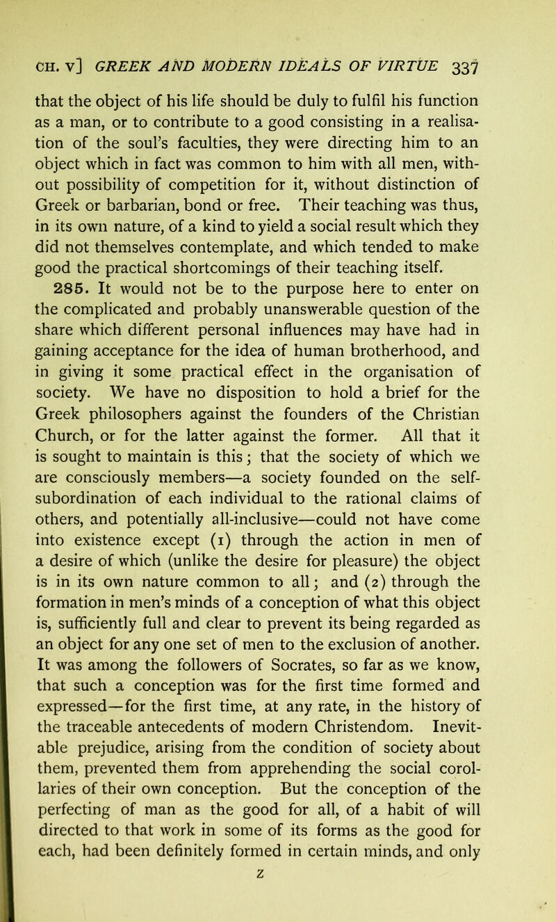 that the object of his life should be duly to fulfil his function as a man, or to contribute to a good consisting in a realisa- tion of the soul’s faculties, they were directing him to an object which in fact was common to him with all men, with- out possibility of competition for it, without distinction of Greek or barbarian, bond or free. Their teaching was thus, in its own nature, of a kind to yield a social result which they did not themselves contemplate, and which tended to make good the practical shortcomings of their teaching itself. 285. It would not be to the purpose here to enter on the complicated and probably unanswerable question of the share which different personal influences may have had in gaining acceptance for the idea of human brotherhood, and in giving it some practical effect in the organisation of society. We have no disposition to hold a brief for the Greek philosophers against the founders of the Christian Church, or for the latter against the former. All that it is sought to maintain is this; that the society of which we are consciously members—a society founded on the self- subordination of each individual to the rational claims of others, and potentially all-inclusive—could not have come into existence except (1) through the action in men of a desire of which (unlike the desire for pleasure) the object is in its own nature common to all; and (2) through the formation in men’s minds of a conception of what this object is, sufficiently full and clear to prevent its being regarded as an object for any one set of men to the exclusion of another. It was among the followers of Socrates, so far as we know, that such a conception was for the first time formed and expressed—for the first time, at any rate, in the history of the traceable antecedents of modern Christendom. Inevit- able prejudice, arising from the condition of society about them, prevented them from apprehending the social corol- laries of their own conception. But the conception of the perfecting of man as the good for all, of a habit of will directed to that work in some of its forms as the good for each, had been definitely formed in certain minds, and only z