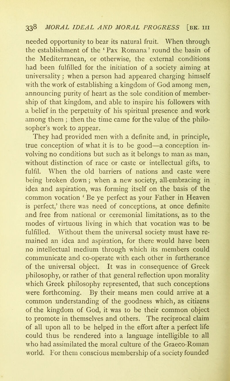 needed opportunity to bear its natural fruit. When through the establishment of the ‘ Pax Romana ’ round the basin of the Mediterranean, or otherwise, the external conditions had been fulfilled for the initiation of a society aiming at universality; when a person had appeared charging himself with the work of establishing a kingdom of God among men, announcing purity of heart as the sole condition of member- ship of that kingdom, and able to inspire his followers with a belief in the perpetuity of his spiritual presence and work among them; then the time came for the value of the philo- sopher’s work to appear. They had provided men with a definite and, in principle, true conception of what it is to be good—a conception in- volving no conditions but such as it belongs to man as man, without distinction of race or caste or intellectual gifts, to fulfil. When the old barriers of nations and caste were being broken down; when a new society, all-embracing in idea and aspiration, was forming itself on the basis of the common vocation f Be ye perfect as your Father in Heaven is perfect/ there was need of conceptions, at once definite and free from national or ceremonial limitations, as to the modes of virtuous living in which that vocation was to be fulfilled. Without them the universal society must have re- mained an idea and aspiration, for there would have been no intellectual medium through which its members could communicate and co-operate with each other in furtherance of the universal object. It was in consequence of Greek philosophy, or rather of that general reflection upon morality which Greek philosophy represented, that such conceptions were forthcoming. By their means men could arrive at a common understanding of the goodness which, as citizens of the kingdom of God, it was to be their common object to promote in themselves and others. The reciprocal claim of all upon all to be helped in the effort after a perfect life could thus be rendered into a language intelligible to all who had assimilated the moral culture of the Graeco-Roman world. For them conscious membership of a society founded